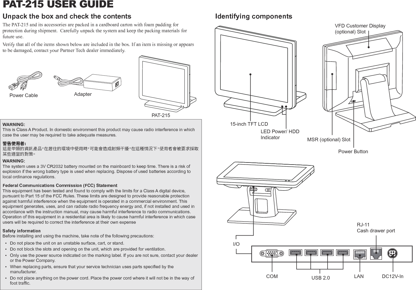 PAT-215 USER GUIDEUnpack the box and check the contentsThe PAT-215 and its accessories are packed in a cardboard carton with foam padding for protection during shipment.  Carefully unpack the system and keep the packing materials for future use. Verify that all of the items shown below are included in the box. If an item is missing or appears to be damaged, contact your Partner Tech dealer immediately. PAT-215AdapterPower CableIdentifying components Power ButtonI/OLED Power/ HDD Indicator15-inch TFT LCDMSR (optional) SlotDC12V-InLAN RJ-11Cash drawer portCOM USB 2.0WARNING:This is Class A Product. In domestic environment this product may cause radio interference in which case the user may be required to take adequate measures.警告使用者:這是甲類的資訊產品，在居住的環境中使用時，可能會造成射頻干擾，在這種情況下，使用者會被要求採取某些適當的對策。WARNING:The system uses a 3V CR2032 battery mounted on the mainboard to keep time. There is a risk of explosion if the wrong battery type is used when replacing. Dispose of used batteries according to local ordinance regulations.Federal Communications Commission (FCC) StatementThis equipment has been tested and found to comply with the limits for a Class A digital device, pursuant to Part 15 of the FCC Rules. These limits are designed to provide reasonable protection against harmful interference when the equipment is operated in a commercial environment. This equipment generates, uses, and can radiate radio frequency energy and, if not installed and used in accordance with the instruction manual, may cause harmful interference to radio communications. Operation of this equipment in a residential area is likely to cause harmful interference in which case users will be required to correct the interference at their own expenseSafety informationBefore installing and using the machine, take note of the following precautions: • Do not place the unit on an unstable surface, cart, or stand. • Do not block the slots and opening on the unit, which are provided for ventilation. • Only use the power source indicated on the marking label. If you are not sure, contact your dealer or the Power Company. • Whenreplacingparts,ensurethatyourservicetechnicianusespartsspeciedbythemanufacturer. • Do not place anything on the power cord. Place the power cord where it will not be in the way of foottrafc.VFD Customer Display (optional) Slot