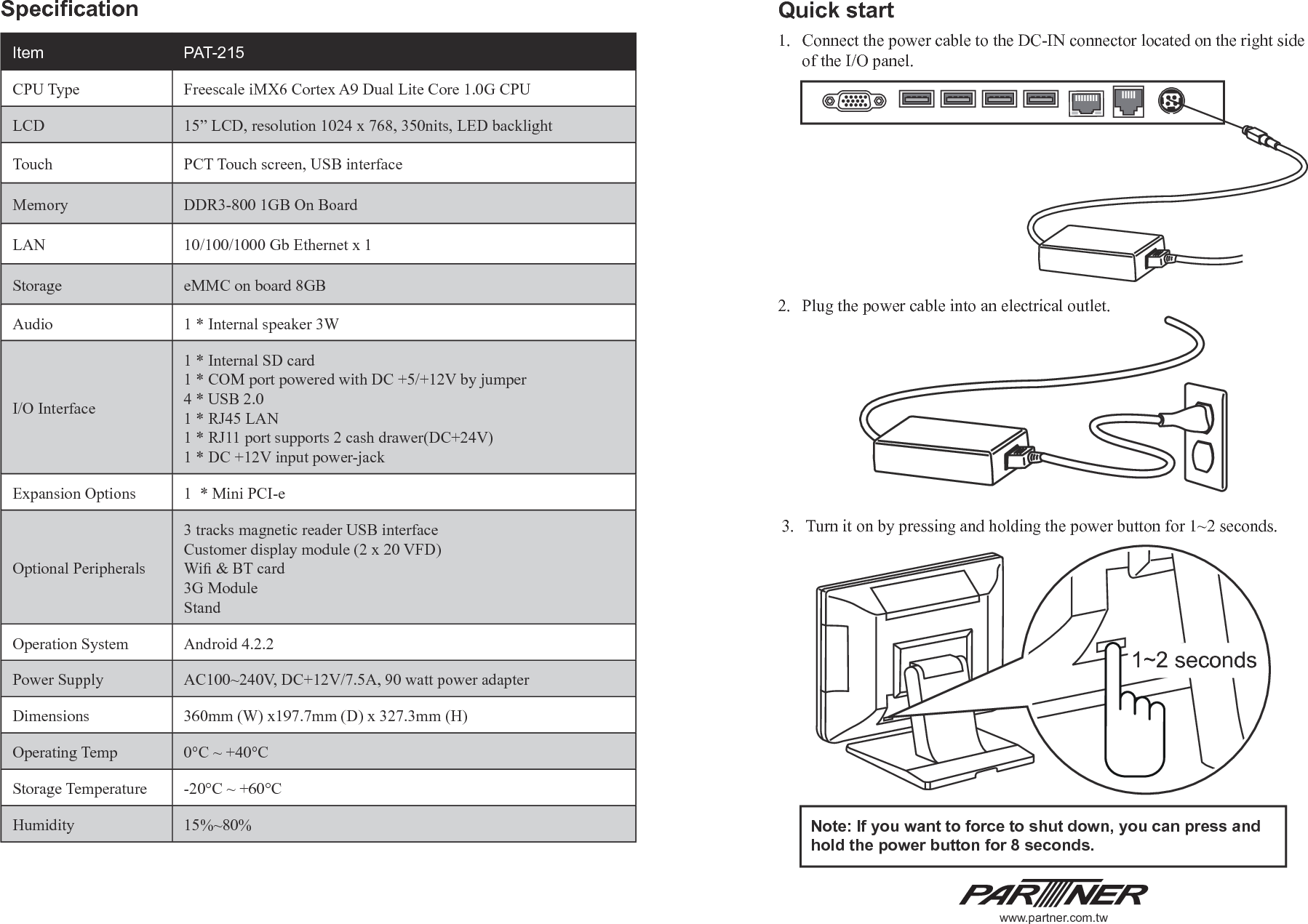 Specication3.  Turn it on by pressing and holding the power button for 1~2 seconds.Note: If you want to force to shut down, you can press and hold the power button for 8 seconds.Quick start1.  Connect the power cable to the DC-IN connector located on the right side of the I/O panel.2.  Plug the power cable into an electrical outlet.Item  PAT-215CPU Type Freescale iMX6 Cortex A9 Dual Lite Core 1.0G CPULCD 15” LCD, resolution 1024 x 768, 350nits, LED backlightTouch PCT Touch screen, USB interfaceMemory DDR3-800 1GB On BoardLAN 10/100/1000 Gb Ethernet x 1Storage eMMC on board 8GBAudio 1 * Internal speaker 3WI/O Interface1 * Internal SD card1 * COM port powered with DC +5/+12V by jumper4 * USB 2.01 * RJ45 LAN1 * RJ11 port supports 2 cash drawer(DC+24V)1 * DC +12V input power-jackExpansion Options 1  * Mini PCI-eOptional Peripherals3 tracks magnetic reader USB interfaceCustomer display module (2 x 20 VFD)Wi &amp; BT card3G ModuleStandOperation System Android 4.2.2Power Supply AC100~240V, DC+12V/7.5A, 90 watt power adapterDimensions 360mm (W) x197.7mm (D) x 327.3mm (H)Operating Temp 0°C ~ +40°CStorage Temperature -20°C ~ +60°CHumidity 15%~80%1~2 secondswww.partner.com.tw