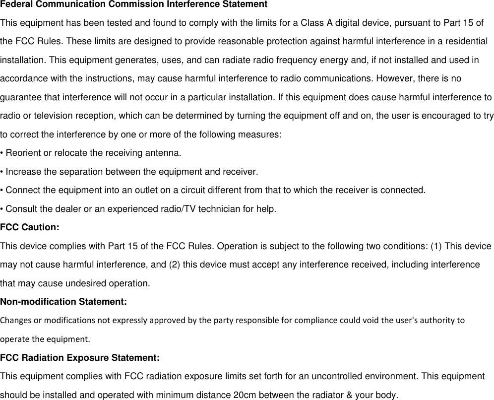 Federal Communication Commission Interference StatementThis equipment has been tested and found to comply with the limits for a Class A digital device, pursuant to Part 15 ofthe FCC Rules. These limits are designed to provide reasonable protection against harmful interference in a residentialinstallation. This equipment generates, uses, and can radiate radio frequency energy and, if not installed and used inaccordance with the instructions, may cause harmful interference to radio communications. However, there is noguarantee that interference will not occur in a particular installation. If this equipment does cause harmful interference toradio or television reception, which can be determined by turning the equipment off and on, the user is encouraged to tryto correct the interference by one or more of the following measures:• Reorient or relocate the receiving antenna.• Increase the separation between the equipment and receiver.• Connect the equipment into an outlet on a circuit different from that to which the receiver is connected.• Consult the dealer or an experienced radio/TV technician for help.FCC Caution:This device complies with Part 15 of the FCC Rules. Operation is subject to the following two conditions: (1) This devicemay not cause harmful interference, and (2) this device must accept any interference received, including interferencethat may cause undesired operation.Non-modification Statement:Changes or modifications not expressly approved by the party responsible for compliance could void the user&apos;s authority tooperate the equipment.FCC Radiation Exposure Statement:This equipment complies with FCC radiation exposure limits set forth for an uncontrolled environment. This equipmentshould be installed and operated with minimum distance 20cm between the radiator &amp; your body.
