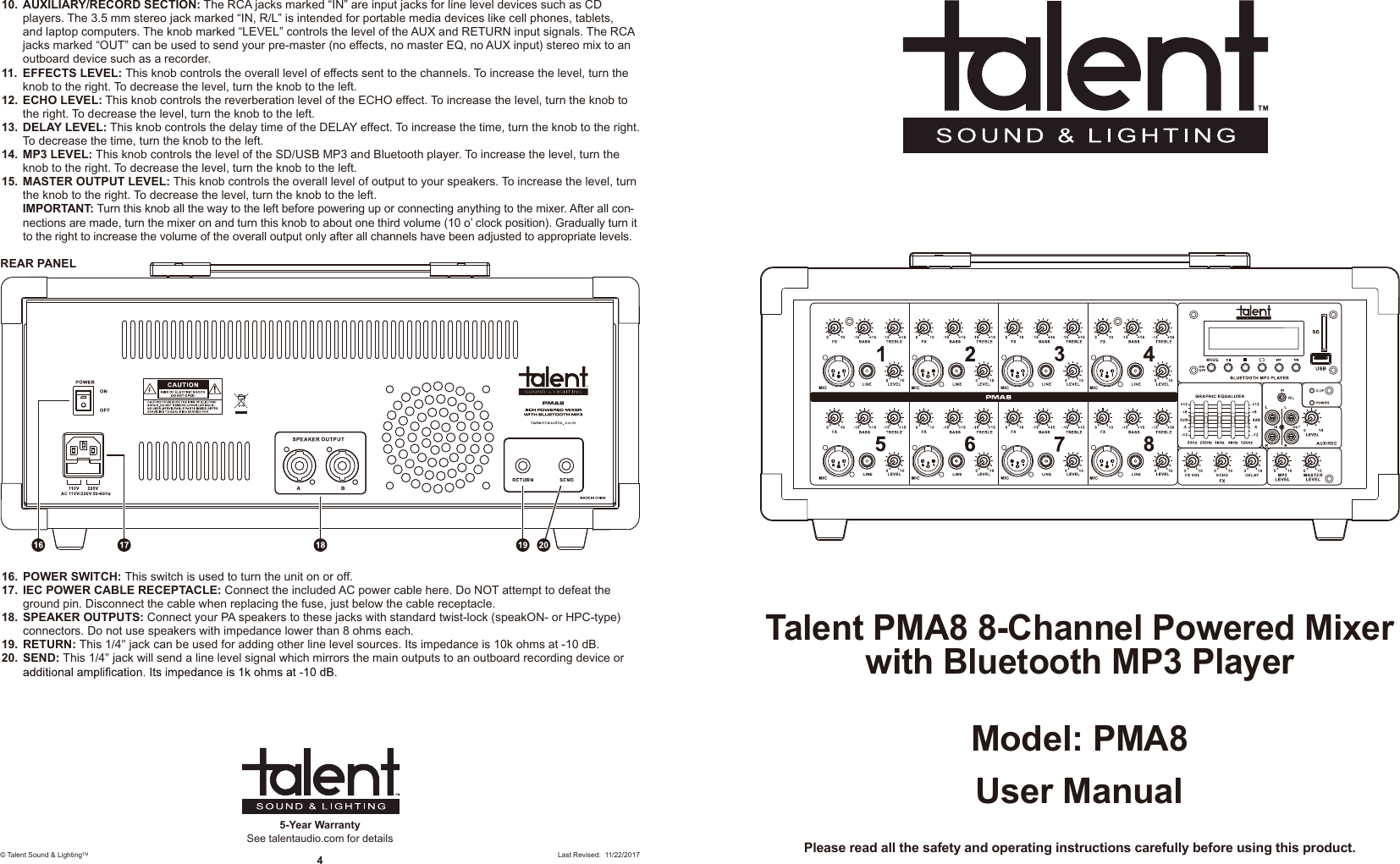 User ManualModel: PMA8Talent PMA8 8-Channel Powered Mixer with Bluetooth MP3 PlayerPlease read all the safety and operating instructions carefully before using this product.5-Year WarrantySee talentaudio.com for details© Talent Sound &amp; LightingTM 4Last Revised:  11/22/201710.  AUXILIARY/RECORD SECTION: The RCA jacks marked “IN” are input jacks for line level devices such as CD players. The 3.5 mm stereo jack marked “IN, R/L” is intended for portable media devices like cell phones, tablets, and laptop computers. The knob marked “LEVEL” controls the level of the AUX and RETURN input signals. The RCA jacks marked “OUT” can be used to send your pre-master (no effects, no master EQ, no AUX input) stereo mix to an outboard device such as a recorder. 11.  EFFECTS LEVEL: This knob controls the overall level of effects sent to the channels. To increase the level, turn the knob to the right. To decrease the level, turn the knob to the left. 12.  ECHO LEVEL: This knob controls the reverberation level of the ECHO effect. To increase the level, turn the knob to the right. To decrease the level, turn the knob to the left.13.  DELAY LEVEL: This knob controls the delay time of the DELAY effect. To increase the time, turn the knob to the right. To decrease the time, turn the knob to the left.14.  MP3 LEVEL: This knob controls the level of the SD/USB MP3 and Bluetooth player. To increase the level, turn the knob to the right. To decrease the level, turn the knob to the left.15.  MASTER OUTPUT LEVEL: This knob controls the overall level of output to your speakers. To increase the level, turn the knob to the right. To decrease the level, turn the knob to the left. IMPORTANT: Turn this knob all the way to the left before powering up or connecting anything to the mixer. After all con-nections are made, turn the mixer on and turn this knob to about one third volume (10 o’ clock position). Gradually turn it to the right to increase the volume of the overall output only after all channels have been adjusted to appropriate levels.REAR PANEL16.  POWER SWITCH: This switch is used to turn the unit on or off. 17.  IEC POWER CABLE RECEPTACLE: Connect the included AC power cable here. Do NOT attempt to defeat the ground pin. Disconnect the cable when replacing the fuse, just below the cable receptacle.18.  SPEAKER OUTPUTS: Connect your PA speakers to these jacks with standard twist-lock (speakON- or HPC-type) connectors. Do not use speakers with impedance lower than 8 ohms each. 19.  RETURN: This 1/4&quot; jack can be used for adding other line level sources. Its impedance is 10k ohms at -10 dB. 20.  SEND: This 1/4&quot; jack will send a line level signal which mirrors the main outputs to an outboard recording device or 