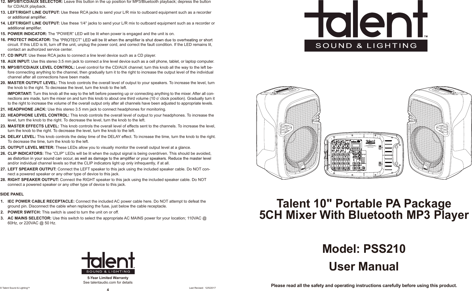 User ManualModel: PSS210Please read all the safety and operating instructions carefully before using this product.Talent 10&quot; Portable PA Package5CH Mixer With Bluetooth MP3 PlayerPSS21010&quot; PORTABLE PA PACKAGE5CH MIXER WITH BLUETOOTH MP3VOLUM E VOLUM EMADE IN CHINADELAYFX VOLFX FX FX FX5-Year Limited WarrantySee talentaudio.com for details© Talent Sound &amp; LightingTM 4Last Revised:  12/5/201712.  MP3/BT/CD/AUX SELECTOR: Leave this button in the up position for MP3/Bluetooth playback; depress the button for CD/AUX playback. 13.  LEFT/RIGHT LINE OUTPUT: Use these RCA jacks to send your L/R mix to outboard equipment such as a recorder 14.  LEFT/RIGHT LINE OUTPUT: Use these 1/4&quot; jacks to send your L/R mix to outboard equipment such as a recorder or 15.  POWER INDICATOR: The “POWER” LED will be lit when power is engaged and the unit is on. 16.  PROTECT INDICATOR:circuit. If this LED is lit, turn off the unit, unplug the power cord, and correct the fault condition. If the LED remains lit, contact an authorized service center.17.  CD INPUT: Use these RCA jacks to connect a line level device such as a CD player.18.  AUX INPUT: Use this stereo 3.5 mm jack to connect a line level device such as a cell phone, tablet, or laptop computer.19.  MP3/BT/CD/AUX LEVEL CONTROL: Level control for the CD/AUX channel; turn this knob all the way to the left be-fore connecting anything to the channel, then gradually turn it to the right to increase the output level of the individual channel after all connections have been made.20.  MASTER OUTPUT LEVEL: This knob controls the overall level of output to your speakers. To increase the level, turn the knob to the right. To decrease the level, turn the knob to the left. IMPORTANT: Turn this knob all the way to the left before powering up or connecting anything to the mixer. After all con-nections are made, turn the mixer on and turn this knob to about one third volume (10 o’ clock position). Gradually turn it to the right to increase the volume of the overall output only after all channels have been adjusted to appropriate levels.21.  HEADPHONE JACK: Use this stereo 3.5 mm jack to connect headphones for monitoring.22.  HEADPHONE LEVEL CONTROL: This knob controls the overall level of output to your headphones. To increase the level, turn the knob to the right. To decrease the level, turn the knob to the left.23.  MASTER EFFECTS LEVEL: This knob controls the overall level of effects sent to the channels. To increase the level, turn the knob to the right. To decrease the level, turn the knob to the left.24.  DELAY LEVEL: This knob controls the delay time of the DELAY effect. To increase the time, turn the knob to the right. To decrease the time, turn the knob to the left.25.  OUTPUT LEVEL METER: These LEDs allow you to visually monitor the overall output level at a glance. 26.  CLIP INDICATORS: The “CLIP” LEDs will be lit when the output signal is being overdriven. This should be avoided, and/or individual channel levels so that the CLIP indicators light up only infrequently, if at all.27.  LEFT SPEAKER OUTPUT: Connect the LEFT speaker to this jack using the included speaker cable. Do NOT con-nect a powered speaker or any other type of device to this jack. 28.  RIGHT SPEAKER OUTPUT: Connect the RIGHT speaker to this jack using the included speaker cable. Do NOT connect a powered speaker or any other type of device to this jack.SIDE PANEL1.  IEC POWER CABLE RECEPTACLE: Connect the included AC power cable here. Do NOT attempt to defeat the ground pin. Disconnect the cable when replacing the fuse, just below the cable receptacle.2.  POWER SWITCH: This switch is used to turn the unit on or off.  3.  AC MAINS SELECTOR: Use this switch to select the appropriate AC MAINS power for your location; 110VAC @ 60Hz, or 220VAC @ 50 Hz.
