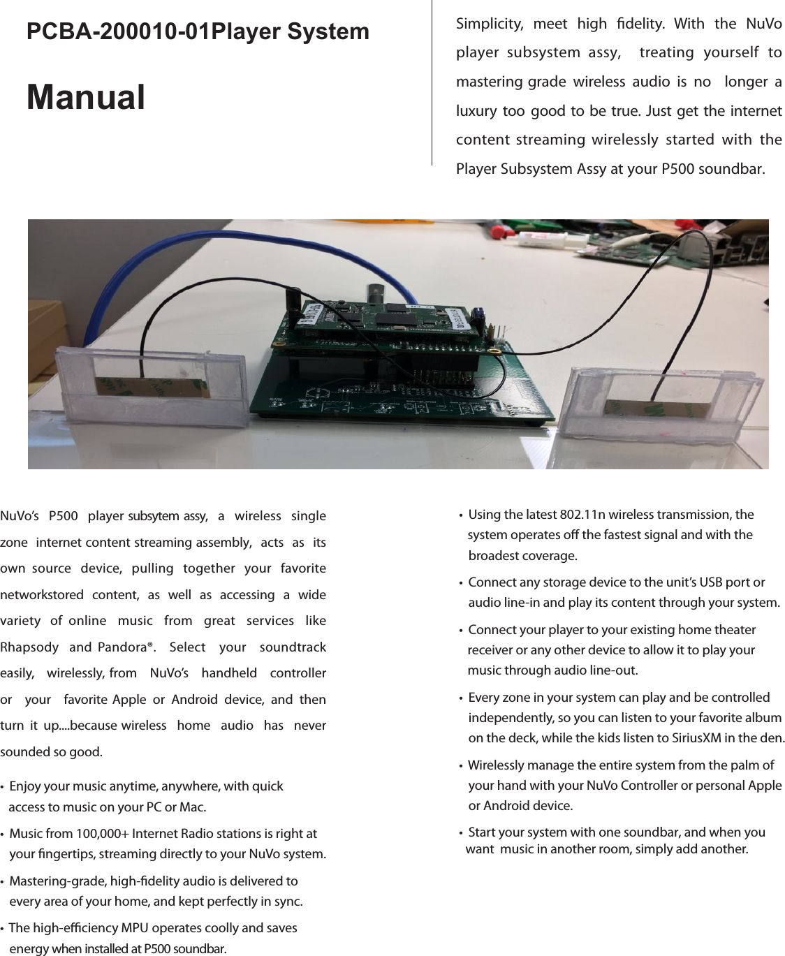 Simplicity,  meet  high  delity.  With  the  NuVoplayer subsystem assy,    treating  yourself  to mastering grade  wireless  audio  is  no    longer  a luxury  too  good  to be true.  Just  get  the  internetcontent streaming wirelessly  started  with  the Player Subsystem Assy at your P500 soundbar. • Using the latest 802.11n wireless transmission, the       system operates o the fastest signal and with the       broadest coverage.• Connect any storage device to the unit’s USB port or     audio line-in and play its content through your system.• Connect your player to your existing home theater       receiver or any other device to allow it to play your            music through audio line-out.• Every zone in your system can play and be controlled     independently, so you can listen to your favorite album   on the deck, while the kids listen to SiriusXM in the den.• Wirelessly manage the entire system from the palm of   your hand with your NuVo Controller or personal Apple   or Android device.• Start your system with one soundbar, and when you want  music in another room, simply add another. PCBA-200010-01Player SystemManualNuVo’s  P500  player subsytem assy,  a  wireless  single zone  internet content streaming assembly,  acts  as  its own  source  device,  pulling  together  your  favorite networkstored  content,  as  well  as  accessing  a  wide variety  of    online  music  from  great  services  like Rhapsody  and  Pandora®.  Select  your  soundtrack easily,  wirelessly, from  NuVo’s  handheld  controller or  your  favorite Apple  or  Android  device,  and  then turn  it  up....because wireless  home  audio  has  never sounded so good.• Enjoy your music anytime, anywhere, with quick       access to music on your PC or Mac. • Music from 100,000+ Internet Radio stations is right at   your ngertips, streaming directly to your NuVo system.• Mastering-grade, high-delity audio is delivered to        every area of your home, and kept perfectly in sync.• The high-eciency MPU operates coolly and saves   energy when installed at P500 soundbar.