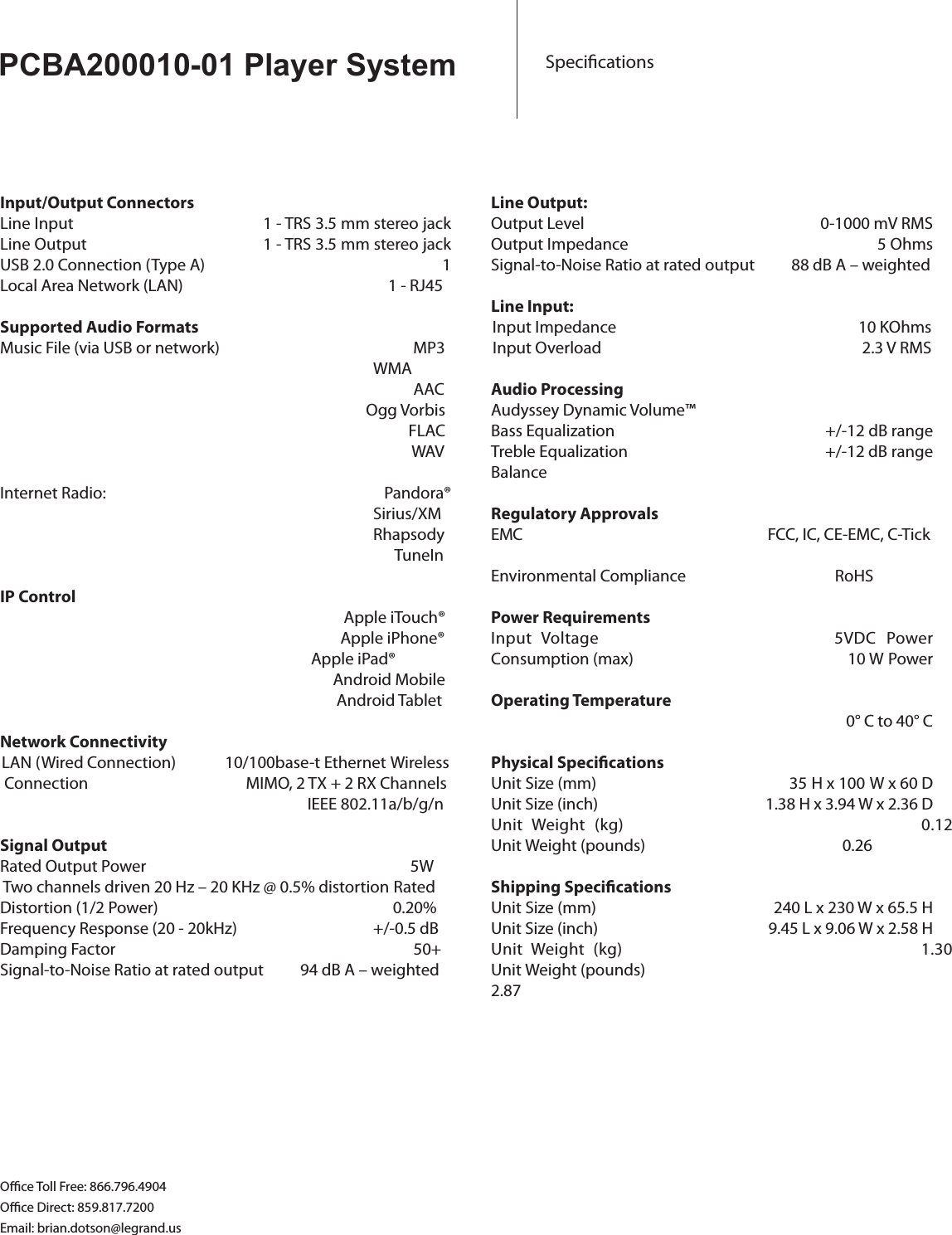 PCBA200010-01 Player System SpecicationsInput/Output ConnectorsLine Input         1 - TRS 3.5 mm stereo jackLine Output         1 - TRS 3.5 mm stereo jack           USB 2.0 Connection (Type A)                                                     1Local Area Network (LAN)                                                        1 - RJ45Supported Audio FormatsMusic File (via USB or network)               MP3          WMA           AAC                                Ogg Vorbis                                                                                               FLAC                                                                                                WAVInternet Radio:           Pandora®Sirius/XMRhapsody      TuneInIP Control         Apple iTouch®                                          Apple iPhone®              Apple iPad®      Android Mobile       Android TabletNetwork ConnectivityLAN (Wired Connection)           10/100base-t Ethernet Wireless Connection                MIMO, 2 TX + 2 RX Channels                                                                   IEEE 802.11a/b/g/nSignal OutputRated Output Power                             5W  Two channels driven 20 Hz – 20 KHz @ 0.5% distortion Rated Distortion (1/2 Power)             0.20%Frequency Response (20 - 20kHz)                                    +/-0.5 dB Damping Factor                      50+Signal-to-Noise Ratio at rated output          94 dB A – weightedLine Output:Output Level             0-1000 mV RMSOutput Impedance           5 OhmsSignal-to-Noise Ratio at rated output          88 dB A – weightedLine Input:Input Impedance                           10 KOhmsInput Overload                          2.3 V RMSAudio ProcessingAudyssey Dynamic Volume™Bass Equalization                  +/-12 dB rangeTreble Equalization                +/-12 dB rangeBalanceRegulatory ApprovalsEMC FCC, IC, CE-EMC, C-TickEnvironmental Compliance            RoHSPower RequirementsInput  Voltage                    5VDCPower Consumption (max)               10 W Power Operating Temperature                                0° C to 40° CPhysical SpecicationsUnit Size (mm)                               35H x 100 W x 60 DUnit Size (inch)                           1.38 H x 3.94 W x 2.36 DUnit  Weight  (kg)                          0.12Unit Weight (pounds)                0.26Shipping SpecicationsUnit Size (mm)           240 L x 230 W x 65.5 HUnit Size (inch)          9.45 L x 9.06 W x 2.58 H Unit  Weight  (kg)                          1.30Unit Weight (pounds)                         2.87  Oce Toll Free: 866.796.4904Oce Direct: 859.817.7200Email: brian.dotson@legrand.us