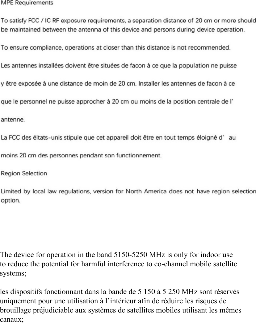 MPE RequirementsTo satisfy FCC / lC RF exposure requirements, a separation distance of 20 cm or more shouldbe maintained between the antenna of this device and persons during device operation.To ensure compliance, operations at closer than this distance is not recommended.Les antennes installCes doivent Ctre situCes dc facon a cc que la population ne puissey Ctre exposCe a uric distance dc moin dc 20 cm. Installer les antennes dc facon a ccque le personnel ne puisse approcher a 20 cm ou moins dc la position centrale dc I&apos;antenne.La FCC des Cltats-unis stipule que cet appareil dolt Ctre en tout temps doignC d&apos; aumoins 20 cm des personnes pendant son functionnement-Region SelectionLimited by local law regulations, version for North America does not have region selectionoption.The device for operation in the band 5150-5250 MHz is only for indoor use to reduce the potential for harmful interference to co-channel mobile satellite systems; les dispositifs fonctionnant dans la bande de 5 150 à 5 250 MHz sont réservés uniquement pour une utilisation à l’intérieur afin de réduire les risques de brouillage préjudiciable aux systèmes de satellites mobiles utilisant les mêmes canaux; 