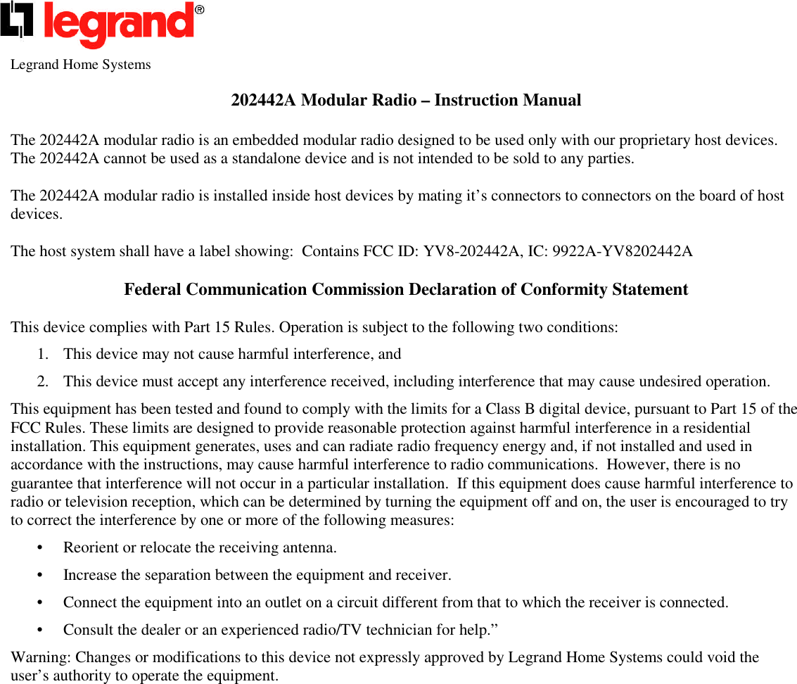 Legrand Home Systems202442A Modular Radio – Instruction ManualThe 202442A modular radio is an embedded modular radio designed to be used only with our proprietary host devices.The 202442A cannot be used as a standalone device and is not intended to be sold to any parties.The 202442A modular radio is installed inside host devices by mating it’s connectors to connectors on the board of hostdevices.The host system shall have a label showing: Contains FCC ID: YV8-202442A, IC: 9922A-YV8202442AFederal Communication Commission Declaration of Conformity StatementThis device complies with Part 15 Rules. Operation is subject to the following two conditions:1. This device may not cause harmful interference, and2. This device must accept any interference received, including interference that may cause undesired operation.This equipment has been tested and found to comply with the limits for a Class B digital device, pursuant to Part 15 of theFCC Rules. These limits are designed to provide reasonable protection against harmful interference in a residentialinstallation. This equipment generates, uses and can radiate radio frequency energy and, if not installed and used inaccordance with the instructions, may cause harmful interference to radio communications. However, there is noguarantee that interference will not occur in a particular installation. If this equipment does cause harmful interference toradio or television reception, which can be determined by turning the equipment off and on, the user is encouraged to tryto correct the interference by one or more of the following measures:• Reorient or relocate the receiving antenna.• Increase the separation between the equipment and receiver.• Connect the equipment into an outlet on a circuit different from that to which the receiver is connected.• Consult the dealer or an experienced radio/TV technician for help.”Warning: Changes or modifications to this device not expressly approved by Legrand Home Systems could void theuser’s authority to operate the equipment.