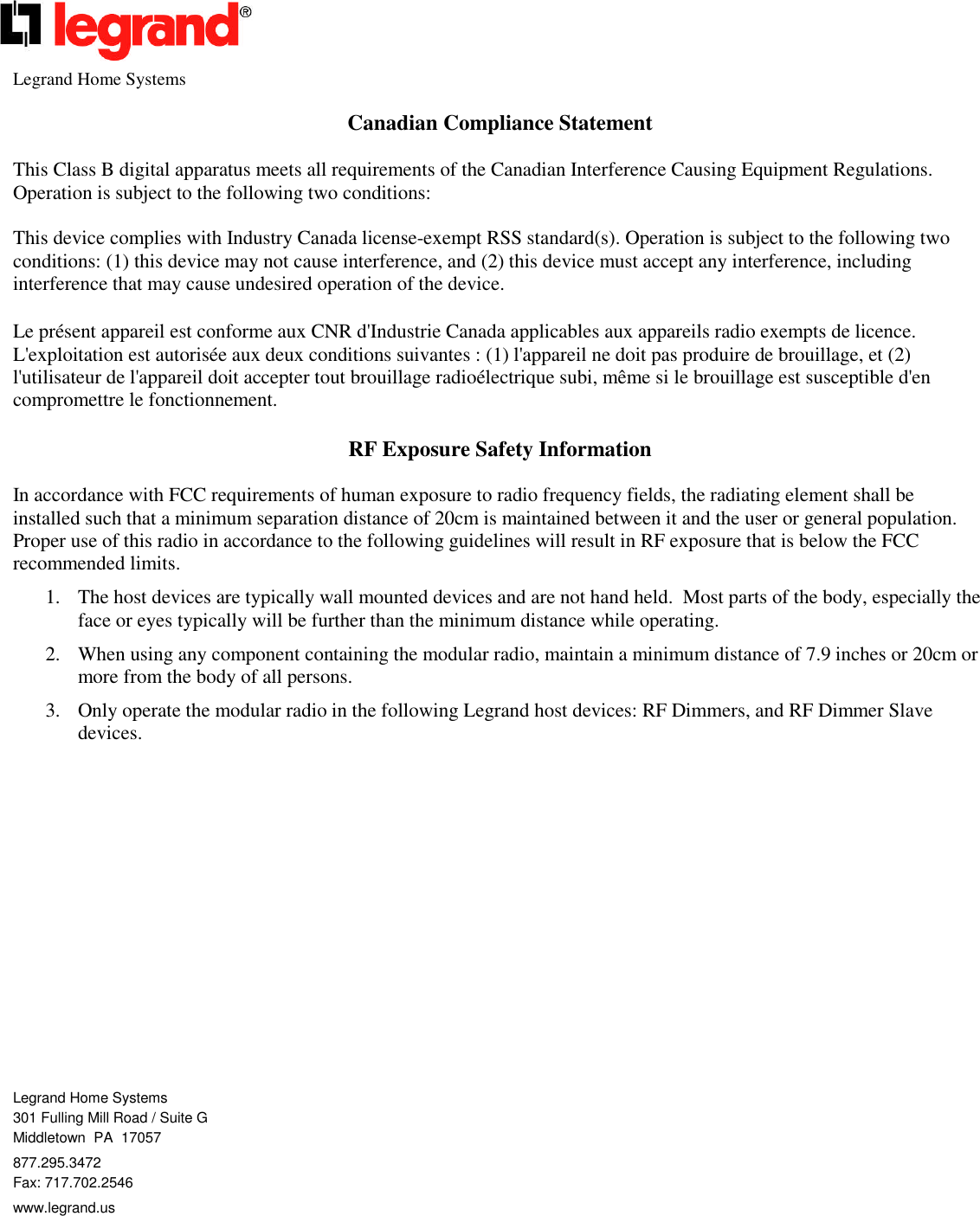 Legrand Home SystemsCanadian Compliance StatementThis Class B digital apparatus meets all requirements of the Canadian Interference Causing Equipment Regulations.Operation is subject to the following two conditions:This device complies with Industry Canada license-exempt RSS standard(s). Operation is subject to the following twoconditions: (1) this device may not cause interference, and (2) this device must accept any interference, includinginterference that may cause undesired operation of the device.Le présent appareil est conforme aux CNR d&apos;Industrie Canada applicables aux appareils radio exempts de licence.L&apos;exploitation est autorisée aux deux conditions suivantes : (1) l&apos;appareil ne doit pas produire de brouillage, et (2)l&apos;utilisateur de l&apos;appareil doit accepter tout brouillage radioélectrique subi, même si le brouillage est susceptible d&apos;encompromettre le fonctionnement.RF Exposure Safety InformationIn accordance with FCC requirements of human exposure to radio frequency fields, the radiating element shall beinstalled such that a minimum separation distance of 20cm is maintained between it and the user or general population.Proper use of this radio in accordance to the following guidelines will result in RF exposure that is below the FCCrecommended limits.1. The host devices are typically wall mounted devices and are not hand held. Most parts of the body, especially theface or eyes typically will be further than the minimum distance while operating.2. When using any component containing the modular radio, maintain a minimum distance of 7.9 inches or 20cm ormore from the body of all persons.3. Only operate the modular radio in the following Legrand host devices: RF Dimmers, and RF Dimmer Slavedevices.Legrand Home Systems301 Fulling Mill Road / Suite GMiddletown PA 17057877.295.3472Fax: 717.702.2546www.legrand.us