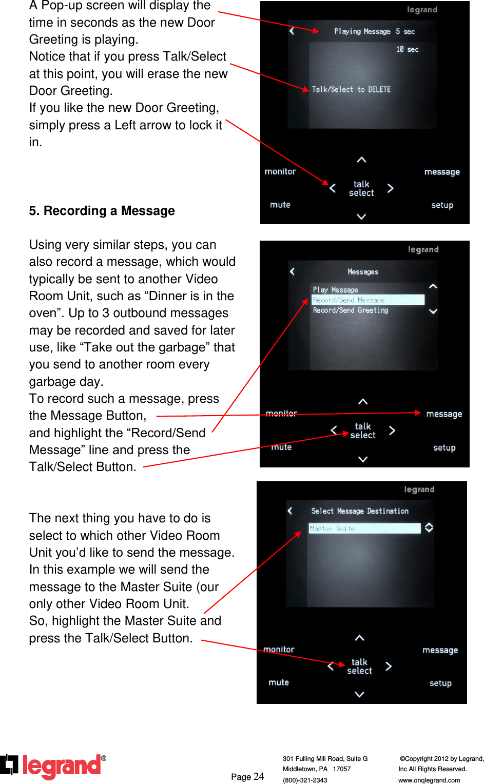     Page 24  301 Fulling Mill Road, Suite G            ©Copyright 2012 by Legrand,  Middletown, PA   17057               Inc All Rights Reserved. (800)-321-2343    www.onqlegrand.com              A Pop-up screen will display the time in seconds as the new Door Greeting is playing.  Notice that if you press Talk/Select at this point, you will erase the new Door Greeting.  If you like the new Door Greeting, simply press a Left arrow to lock it in.    5. Recording a Message  Using very similar steps, you can also record a message, which would typically be sent to another Video Room Unit, such as “Dinner is in the oven”. Up to 3 outbound messages may be recorded and saved for later use, like “Take out the garbage” that you send to another room every garbage day. To record such a message, press the Message Button,                    and highlight the “Record/Send Message” line and press the Talk/Select Button.   The next thing you have to do is select to which other Video Room Unit you’d like to send the message. In this example we will send the message to the Master Suite (our only other Video Room Unit.        So, highlight the Master Suite and press the Talk/Select Button.          