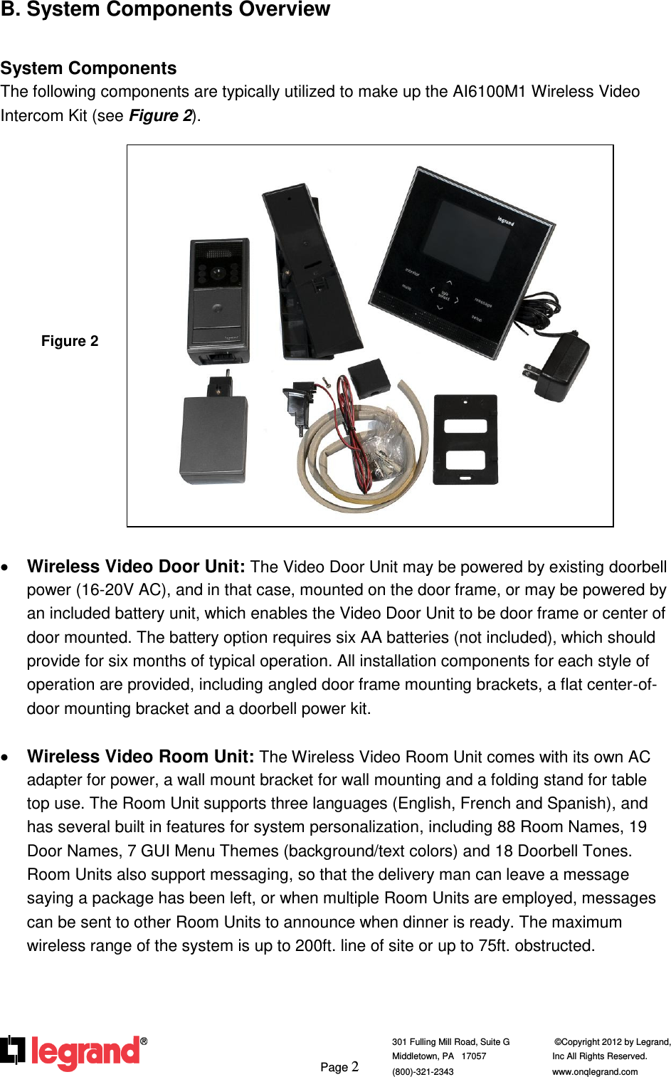     Page 2  301 Fulling Mill Road, Suite G            ©Copyright 2012 by Legrand,  Middletown, PA   17057               Inc All Rights Reserved. (800)-321-2343    www.onqlegrand.com              B. System Components Overview  System Components The following components are typically utilized to make up the AI6100M1 Wireless Video Intercom Kit (see Figure 2).                    Wireless Video Door Unit: The Video Door Unit may be powered by existing doorbell power (16-20V AC), and in that case, mounted on the door frame, or may be powered by an included battery unit, which enables the Video Door Unit to be door frame or center of door mounted. The battery option requires six AA batteries (not included), which should provide for six months of typical operation. All installation components for each style of operation are provided, including angled door frame mounting brackets, a flat center-of- door mounting bracket and a doorbell power kit.   Wireless Video Room Unit: The Wireless Video Room Unit comes with its own AC adapter for power, a wall mount bracket for wall mounting and a folding stand for table top use. The Room Unit supports three languages (English, French and Spanish), and has several built in features for system personalization, including 88 Room Names, 19 Door Names, 7 GUI Menu Themes (background/text colors) and 18 Doorbell Tones. Room Units also support messaging, so that the delivery man can leave a message saying a package has been left, or when multiple Room Units are employed, messages can be sent to other Room Units to announce when dinner is ready. The maximum wireless range of the system is up to 200ft. line of site or up to 75ft. obstructed.                                       Figure 2 