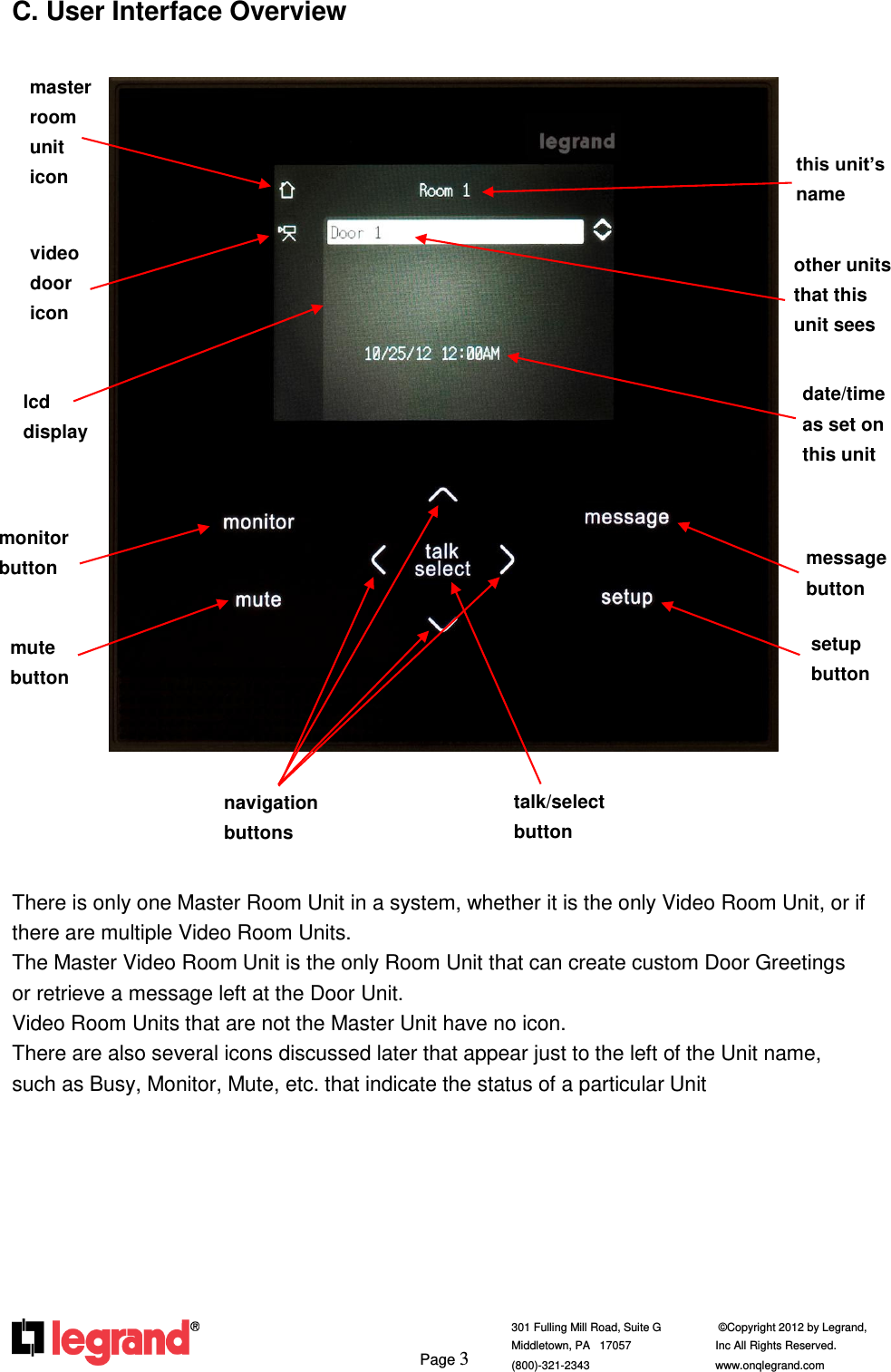     Page 3  301 Fulling Mill Road, Suite G            ©Copyright 2012 by Legrand,  Middletown, PA   17057               Inc All Rights Reserved. (800)-321-2343    www.onqlegrand.com              C. User Interface Overview                             There is only one Master Room Unit in a system, whether it is the only Video Room Unit, or if there are multiple Video Room Units.  The Master Video Room Unit is the only Room Unit that can create custom Door Greetings or retrieve a message left at the Door Unit.  Video Room Units that are not the Master Unit have no icon.  There are also several icons discussed later that appear just to the left of the Unit name, such as Busy, Monitor, Mute, etc. that indicate the status of a particular Unit         video door icon masterroom unit icon navigation buttons TALK AND SELECT BUTTON lcd display setup button monitor button this unit’s name mute button message button talk/select button BUTTONS other units that this unit sees date/time as set on this unit BUTTONS 
