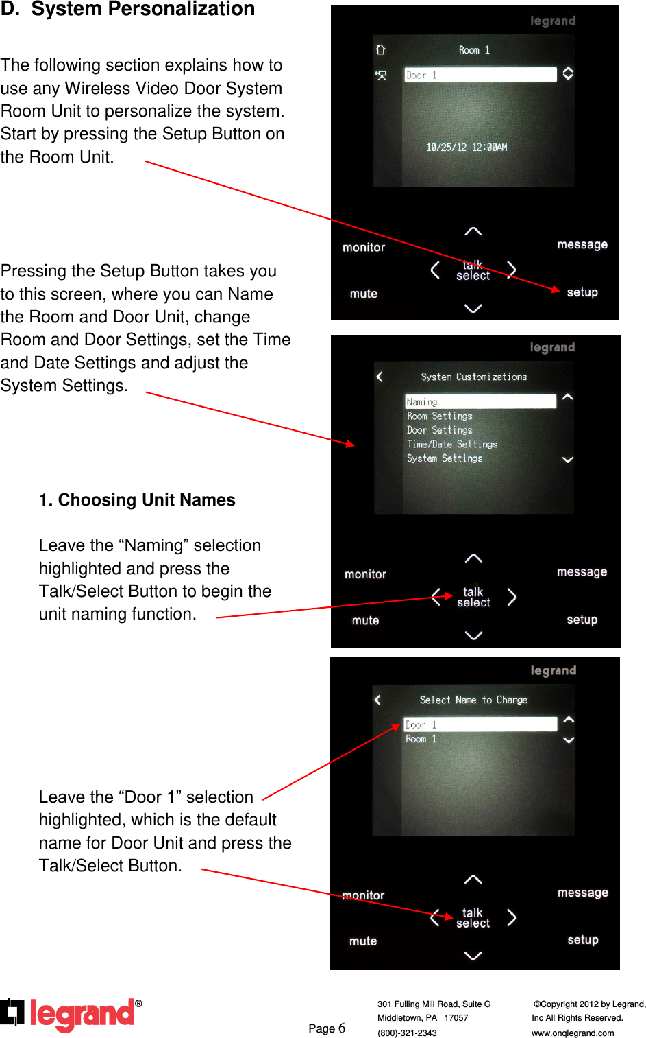     Page 6  301 Fulling Mill Road, Suite G            ©Copyright 2012 by Legrand,  Middletown, PA   17057               Inc All Rights Reserved. (800)-321-2343    www.onqlegrand.com              D.  System Personalization  The following section explains how to use any Wireless Video Door System Room Unit to personalize the system.  Start by pressing the Setup Button on the Room Unit.      Pressing the Setup Button takes you to this screen, where you can Name the Room and Door Unit, change Room and Door Settings, set the Time and Date Settings and adjust the System Settings.     1. Choosing Unit Names  Leave the “Naming” selection highlighted and press the Talk/Select Button to begin the unit naming function.        Leave the “Door 1” selection highlighted, which is the default name for Door Unit and press the Talk/Select Button.         