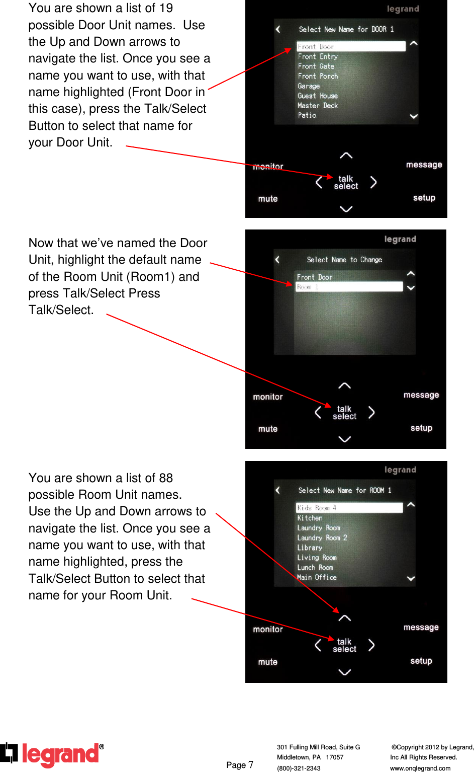     Page 7  301 Fulling Mill Road, Suite G            ©Copyright 2012 by Legrand,  Middletown, PA   17057               Inc All Rights Reserved. (800)-321-2343    www.onqlegrand.com              You are shown a list of 19 possible Door Unit names.  Use the Up and Down arrows to navigate the list. Once you see a name you want to use, with that name highlighted (Front Door in this case), press the Talk/Select Button to select that name for your Door Unit.      Now that we’ve named the Door Unit, highlight the default name of the Room Unit (Room1) and press Talk/Select Press Talk/Select.          You are shown a list of 88 possible Room Unit names.  Use the Up and Down arrows to navigate the list. Once you see a name you want to use, with that name highlighted, press the Talk/Select Button to select that name for your Room Unit.            