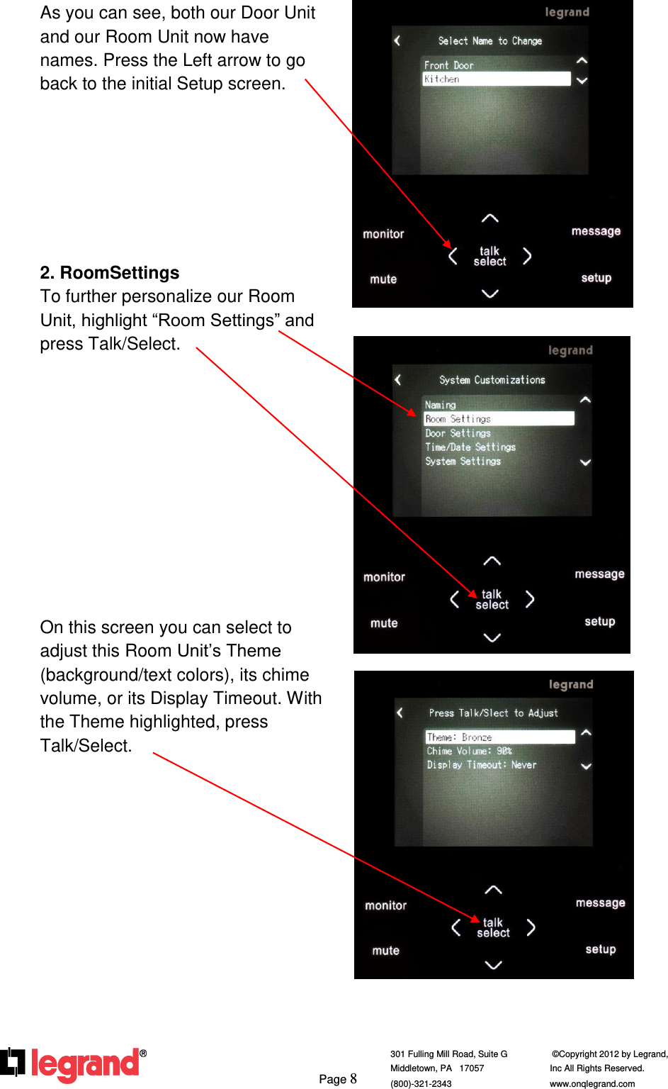     Page 8  301 Fulling Mill Road, Suite G            ©Copyright 2012 by Legrand,  Middletown, PA   17057               Inc All Rights Reserved. (800)-321-2343    www.onqlegrand.com              As you can see, both our Door Unit and our Room Unit now have names. Press the Left arrow to go back to the initial Setup screen.        2. RoomSettings To further personalize our Room Unit, highlight “Room Settings” and press Talk/Select.            On this screen you can select to adjust this Room Unit’s Theme (background/text colors), its chime volume, or its Display Timeout. With the Theme highlighted, press Talk/Select.                