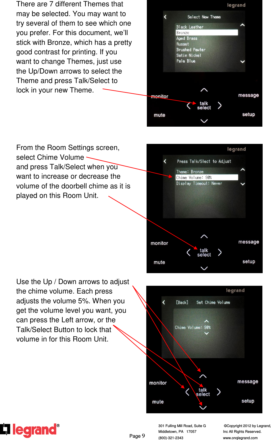     Page 9  301 Fulling Mill Road, Suite G            ©Copyright 2012 by Legrand,  Middletown, PA   17057               Inc All Rights Reserved. (800)-321-2343    www.onqlegrand.com              There are 7 different Themes that may be selected. You may want to try several of them to see which one you prefer. For this document, we’ll stick with Bronze, which has a pretty good contrast for printing. If you want to change Themes, just use the Up/Down arrows to select the Theme and press Talk/Select to lock in your new Theme.      From the Room Settings screen, select Chime Volume                   and press Talk/Select when you want to increase or decrease the volume of the doorbell chime as it is played on this Room Unit.         Use the Up / Down arrows to adjust the chime volume. Each press adjusts the volume 5%. When you get the volume level you want, you can press the Left arrow, or the Talk/Select Button to lock that volume in for this Room Unit.             