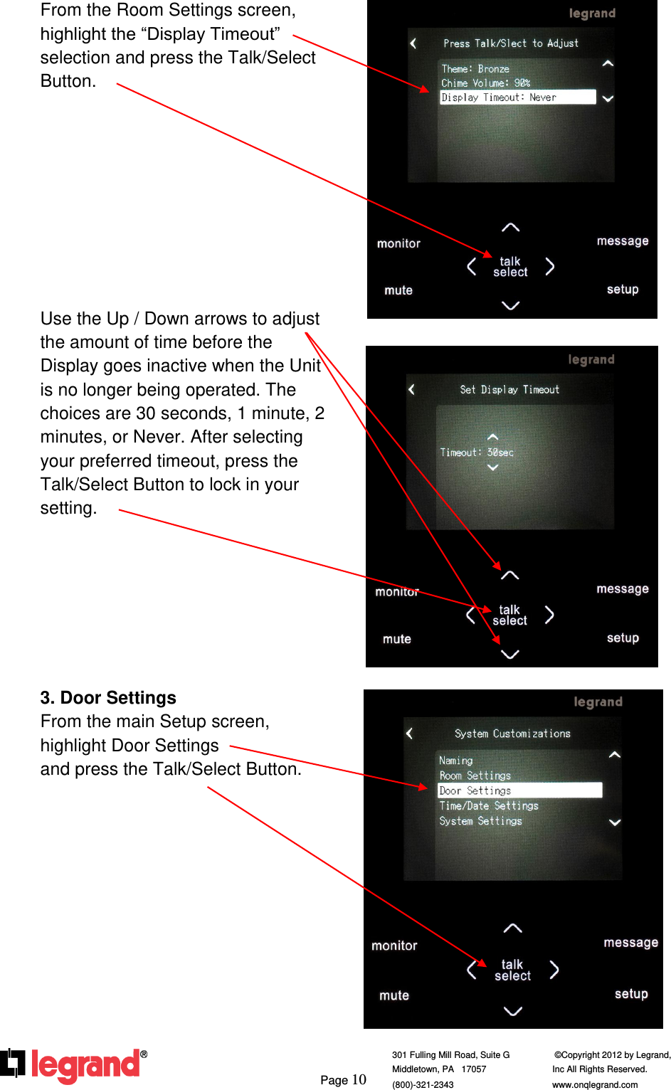     Page 10  301 Fulling Mill Road, Suite G            ©Copyright 2012 by Legrand,  Middletown, PA   17057               Inc All Rights Reserved. (800)-321-2343    www.onqlegrand.com              From the Room Settings screen, highlight the “Display Timeout” selection and press the Talk/Select Button.           Use the Up / Down arrows to adjust the amount of time before the Display goes inactive when the Unit is no longer being operated. The choices are 30 seconds, 1 minute, 2 minutes, or Never. After selecting your preferred timeout, press the Talk/Select Button to lock in your setting.        3. Door Settings From the main Setup screen, highlight Door Settings                and press the Talk/Select Button.              