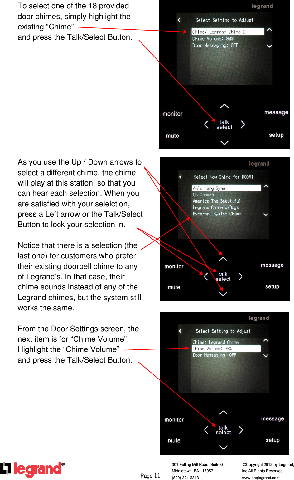     Page 11  301 Fulling Mill Road, Suite G            ©Copyright 2012 by Legrand,  Middletown, PA   17057               Inc All Rights Reserved. (800)-321-2343    www.onqlegrand.com              To select one of the 18 provided door chimes, simply highlight the existing “Chime”                           and press the Talk/Select Button.            As you use the Up / Down arrows to select a different chime, the chime will play at this station, so that you can hear each selection. When you are satisfied with your selelction, press a Left arrow or the Talk/Select Button to lock your selection in.  Notice that there is a selection (the last one) for customers who prefer their existing doorbell chime to any of Legrand’s. In that case, their chime sounds instead of any of the Legrand chimes, but the system still works the same.  From the Door Settings screen, the next item is for “Chime Volume”. Highlight the “Chime Volume”      and press the Talk/Select Button.              