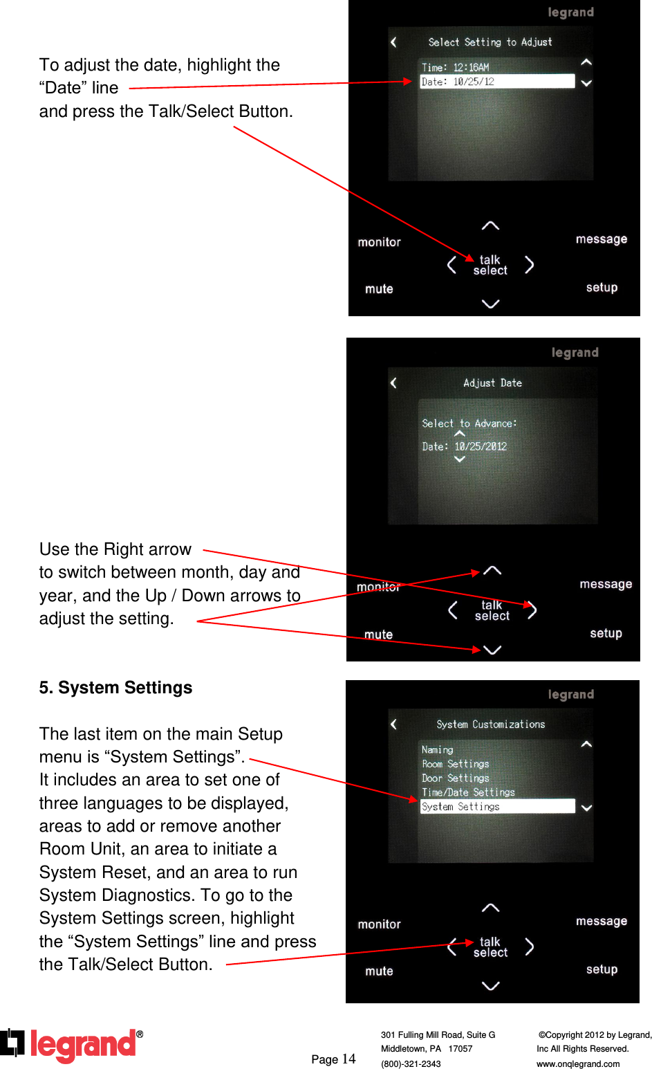     Page 14  301 Fulling Mill Road, Suite G            ©Copyright 2012 by Legrand,  Middletown, PA   17057               Inc All Rights Reserved. (800)-321-2343    www.onqlegrand.com                To adjust the date, highlight the “Date” line                                    and press the Talk/Select Button.                   Use the Right arrow                        to switch between month, day and year, and the Up / Down arrows to adjust the setting.   5. System Settings  The last item on the main Setup menu is “System Settings”.              It includes an area to set one of three languages to be displayed, areas to add or remove another Room Unit, an area to initiate a System Reset, and an area to run System Diagnostics. To go to the System Settings screen, highlight the “System Settings” line and press the Talk/Select Button.       