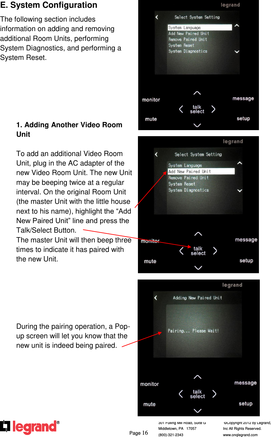     Page 16  301 Fulling Mill Road, Suite G            ©Copyright 2012 by Legrand,  Middletown, PA   17057               Inc All Rights Reserved. (800)-321-2343    www.onqlegrand.com              E. System Configuration The following section includes information on adding and removing additional Room Units, performing System Diagnostics, and performing a System Reset.        1. Adding Another Video Room Unit  To add an additional Video Room Unit, plug in the AC adapter of the new Video Room Unit. The new Unit may be beeping twice at a regular interval. On the original Room Unit (the master Unit with the little house next to his name), highlight the “Add New Paired Unit” line and press the Talk/Select Button.  The master Unit will then beep three times to indicate it has paired with the new Unit.       During the pairing operation, a Pop-up screen will let you know that the new unit is indeed being paired.          