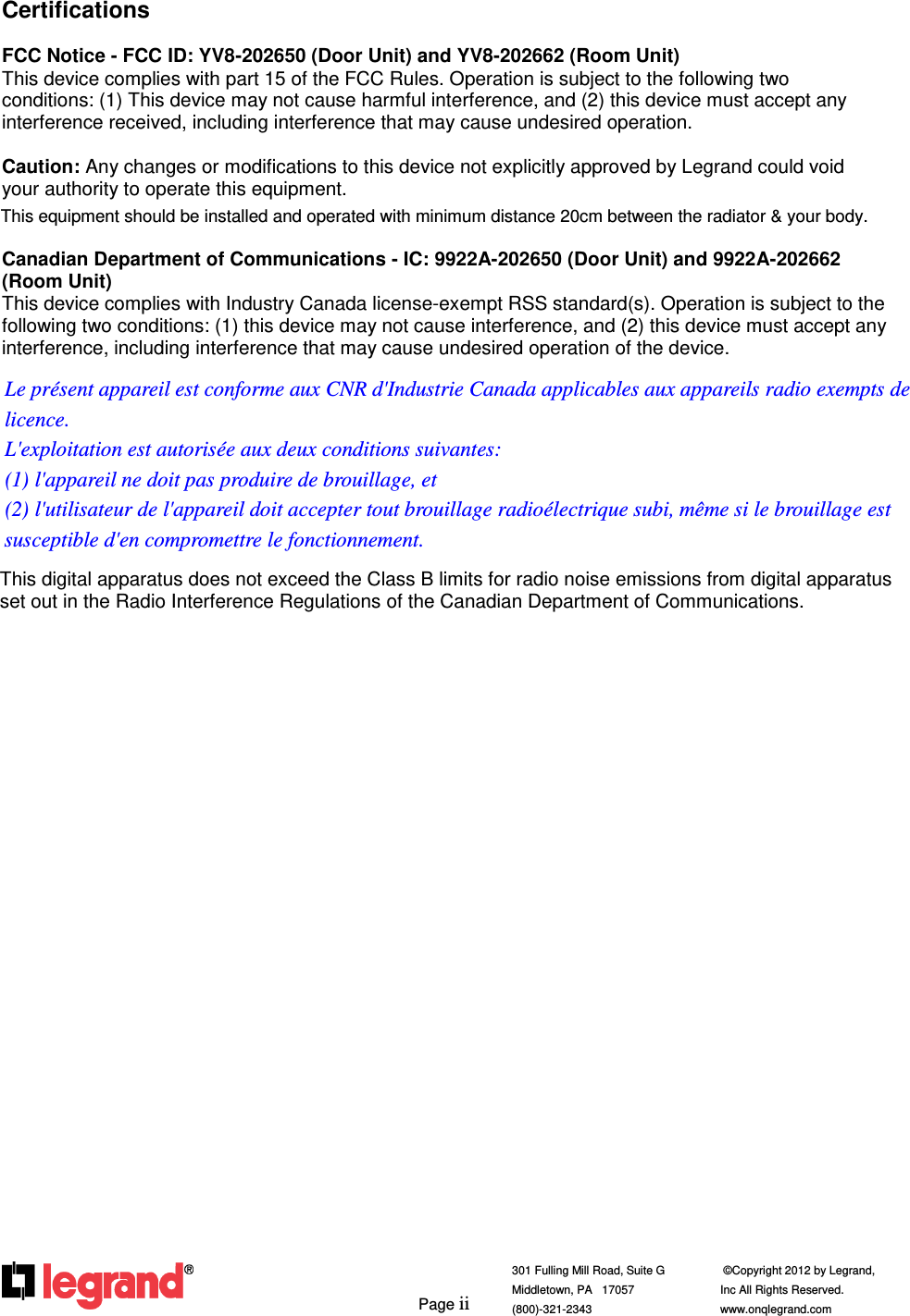         Page ii  301 Fulling Mill Road, Suite G            ©Copyright 2012 by Legrand,  Middletown, PA   17057               Inc All Rights Reserved. (800)-321-2343    www.onqlegrand.com              Certifications  FCC Notice - FCC ID: YV8-202650 (Door Unit) and YV8-202662 (Room Unit) This device complies with part 15 of the FCC Rules. Operation is subject to the following two conditions: (1) This device may not cause harmful interference, and (2) this device must accept any interference received, including interference that may cause undesired operation.  Caution: Any changes or modifications to this device not explicitly approved by Legrand could void your authority to operate this equipment.  Canadian Department of Communications - IC: 9922A-202650 (Door Unit) and 9922A-202662 (Room Unit) This device complies with Industry Canada license-exempt RSS standard(s). Operation is subject to the following two conditions: (1) this device may not cause interference, and (2) this device must accept any interference, including interference that may cause undesired operation of the device.  This digital apparatus does not exceed the Class B limits for radio noise emissions from digital apparatus set out in the Radio Interference Regulations of the Canadian Department of Communications.      This equipment should be installed and operated with minimum distance 20cm between the radiator &amp; your body.Le présent appareil est conforme aux CNR d&apos;Industrie Canada applicables aux appareils radio exempts de licence.  L&apos;exploitation est autorisée aux deux conditions suivantes:   (1) l&apos;appareil ne doit pas produire de brouillage, et   (2) l&apos;utilisateur de l&apos;appareil doit accepter tout brouillage radioélectrique subi, même si le brouillage est susceptible d&apos;en compromettre le fonctionnement. 