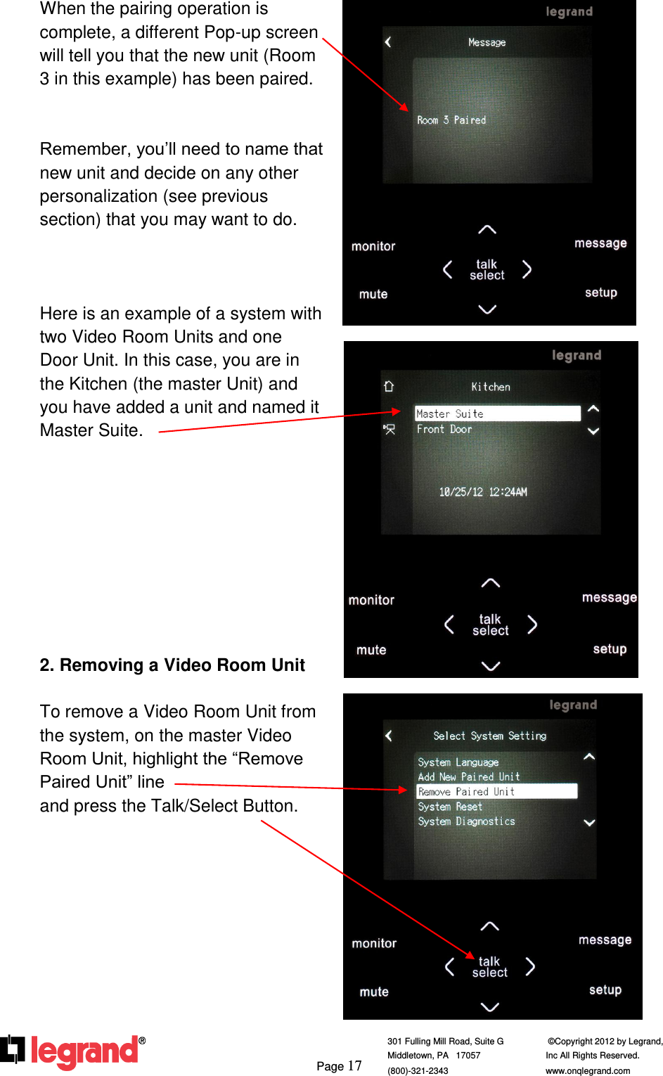     Page 17  301 Fulling Mill Road, Suite G            ©Copyright 2012 by Legrand,  Middletown, PA   17057               Inc All Rights Reserved. (800)-321-2343    www.onqlegrand.com              When the pairing operation is complete, a different Pop-up screen will tell you that the new unit (Room 3 in this example) has been paired.   Remember, you’ll need to name that new unit and decide on any other personalization (see previous section) that you may want to do.    Here is an example of a system with two Video Room Units and one Door Unit. In this case, you are in the Kitchen (the master Unit) and you have added a unit and named it Master Suite.          2. Removing a Video Room Unit  To remove a Video Room Unit from the system, on the master Video Room Unit, highlight the “Remove Paired Unit” line                           and press the Talk/Select Button.             