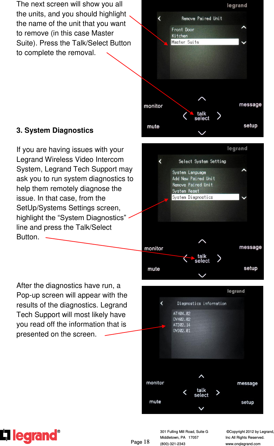     Page 18  301 Fulling Mill Road, Suite G            ©Copyright 2012 by Legrand,  Middletown, PA   17057               Inc All Rights Reserved. (800)-321-2343    www.onqlegrand.com              The next screen will show you all the units, and you should highlight the name of the unit that you want to remove (in this case Master Suite). Press the Talk/Select Button to complete the removal.        3. System Diagnostics  If you are having issues with your Legrand Wireless Video Intercom System, Legrand Tech Support may ask you to run system diagnostics to help them remotely diagnose the issue. In that case, from the SetUp/Systems Settings screen, highlight the “System Diagnostics” line and press the Talk/Select Button.     After the diagnostics have run, a Pop-up screen will appear with the results of the diagnostics. Legrand Tech Support will most likely have you read off the information that is presented on the screen.             