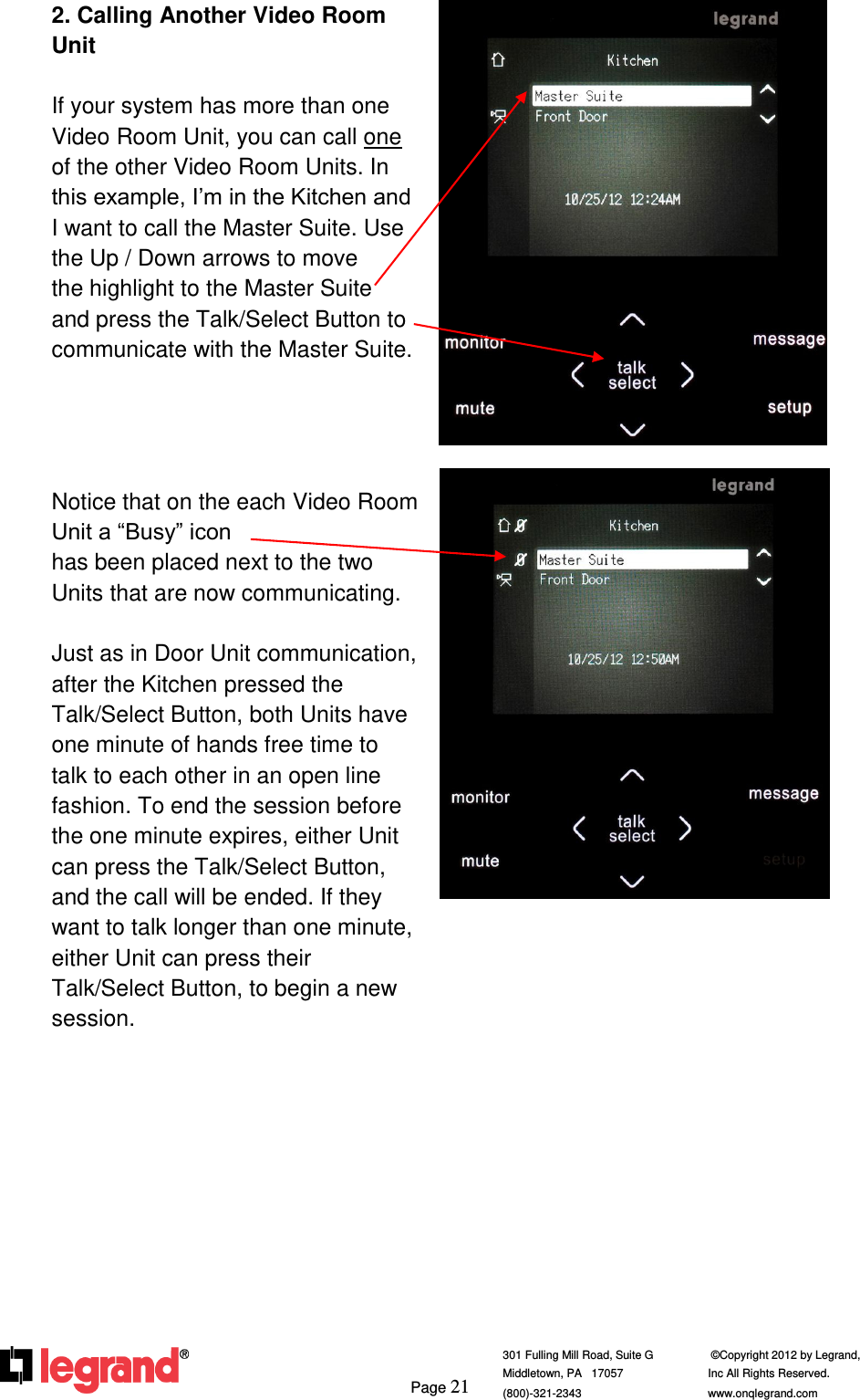     Page 21  301 Fulling Mill Road, Suite G            ©Copyright 2012 by Legrand,  Middletown, PA   17057               Inc All Rights Reserved. (800)-321-2343    www.onqlegrand.com              2. Calling Another Video Room Unit  If your system has more than one Video Room Unit, you can call one of the other Video Room Units. In this example, I’m in the Kitchen and I want to call the Master Suite. Use the Up / Down arrows to move     the highlight to the Master Suite   and press the Talk/Select Button to communicate with the Master Suite.     Notice that on the each Video Room Unit a “Busy” icon                        has been placed next to the two Units that are now communicating.  Just as in Door Unit communication, after the Kitchen pressed the Talk/Select Button, both Units have one minute of hands free time to talk to each other in an open line fashion. To end the session before the one minute expires, either Unit can press the Talk/Select Button, and the call will be ended. If they want to talk longer than one minute, either Unit can press their Talk/Select Button, to begin a new session.             