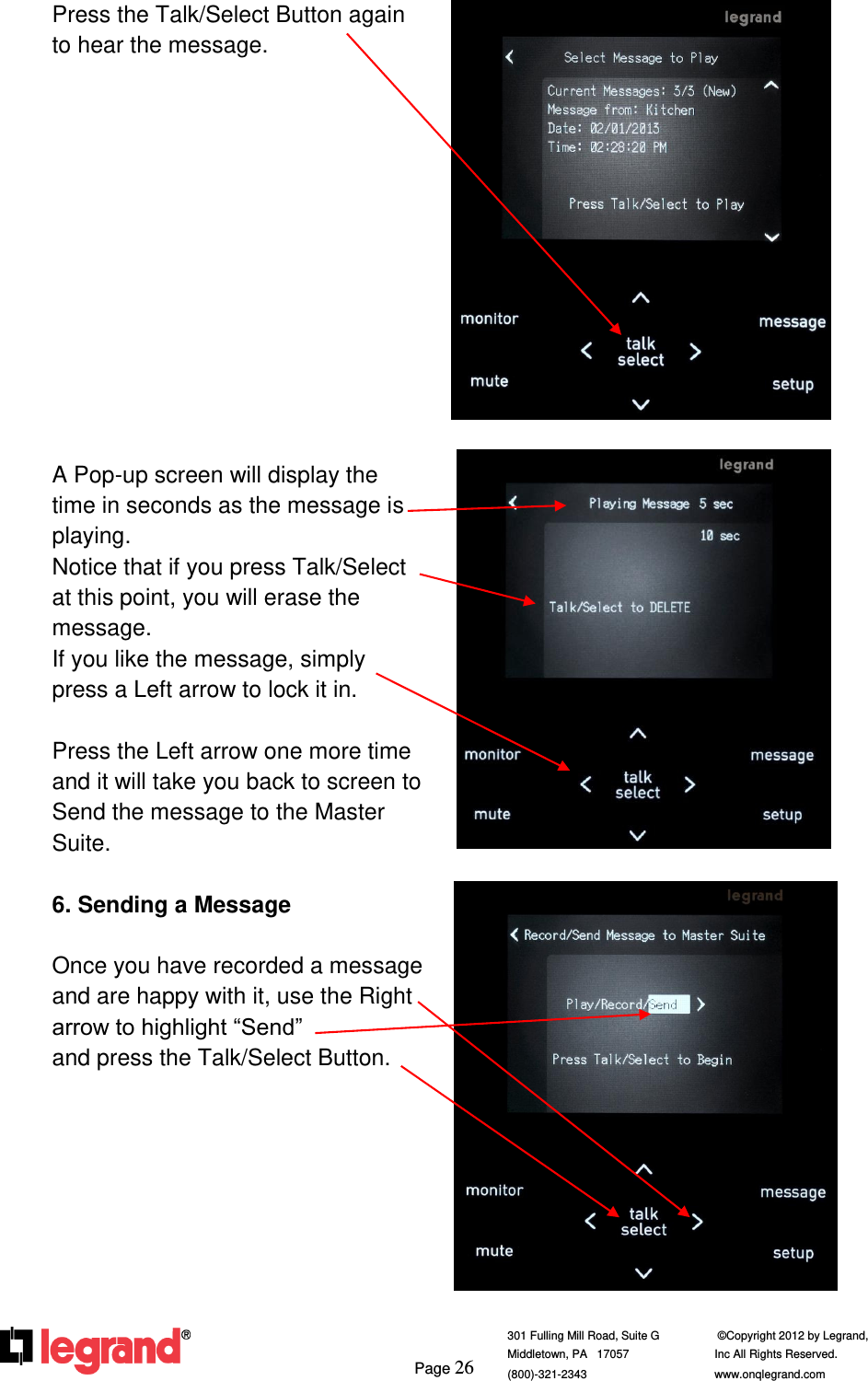     Page 26  301 Fulling Mill Road, Suite G            ©Copyright 2012 by Legrand,  Middletown, PA   17057               Inc All Rights Reserved. (800)-321-2343    www.onqlegrand.com               Press the Talk/Select Button again to hear the message.              A Pop-up screen will display the time in seconds as the message is playing.  Notice that if you press Talk/Select at this point, you will erase the message.  If you like the message, simply press a Left arrow to lock it in.  Press the Left arrow one more time and it will take you back to screen to Send the message to the Master Suite.  6. Sending a Message  Once you have recorded a message and are happy with it, use the Right arrow to highlight “Send”             and press the Talk/Select Button.            