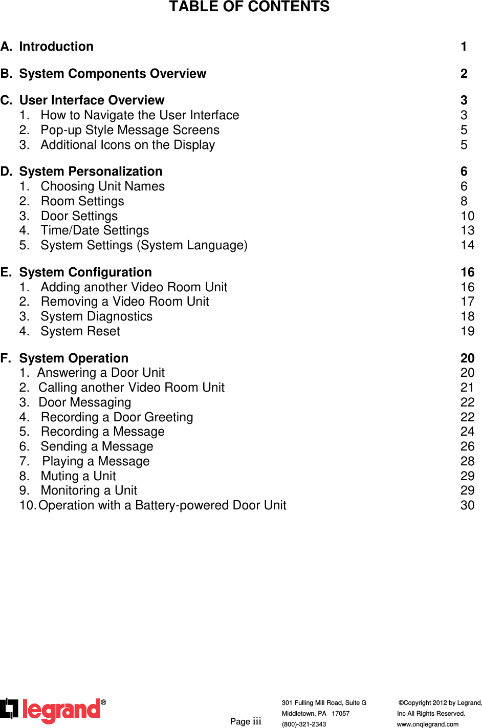         Page iii  301 Fulling Mill Road, Suite G            ©Copyright 2012 by Legrand,  Middletown, PA   17057               Inc All Rights Reserved. (800)-321-2343    www.onqlegrand.com              TABLE OF CONTENTS   A.  Introduction                    1  B.  System Components Overview               2  C.  User Interface Overview                3 1.   How to Navigate the User Interface            3 2.   Pop-up Style Message Screens              5 3.   Additional Icons on the Display              5  D.  System Personalization                6 1.   Choosing Unit Names                6 2.   Room Settings                  8 3.   Door Settings                  10 4.   Time/Date Settings                 13 5.   System Settings (System Language)            14  E.  System Configuration                 16 1.   Adding another Video Room Unit             16 2.   Removing a Video Room Unit              17 3.   System Diagnostics                 18 4.   System Reset                  19  F.  System Operation                  20 1.  Answering a Door Unit                20 2.  Calling another Video Room Unit              21 3.  Door Messaging                  22 4.   Recording a Door Greeting              22 5.   Recording a Message                24 6.   Sending a Message                26 7.   Playing a Message                 28 8.   Muting a Unit                  29 9.   Monitoring a Unit                  29 10. Operation with a Battery-powered Door Unit          30   