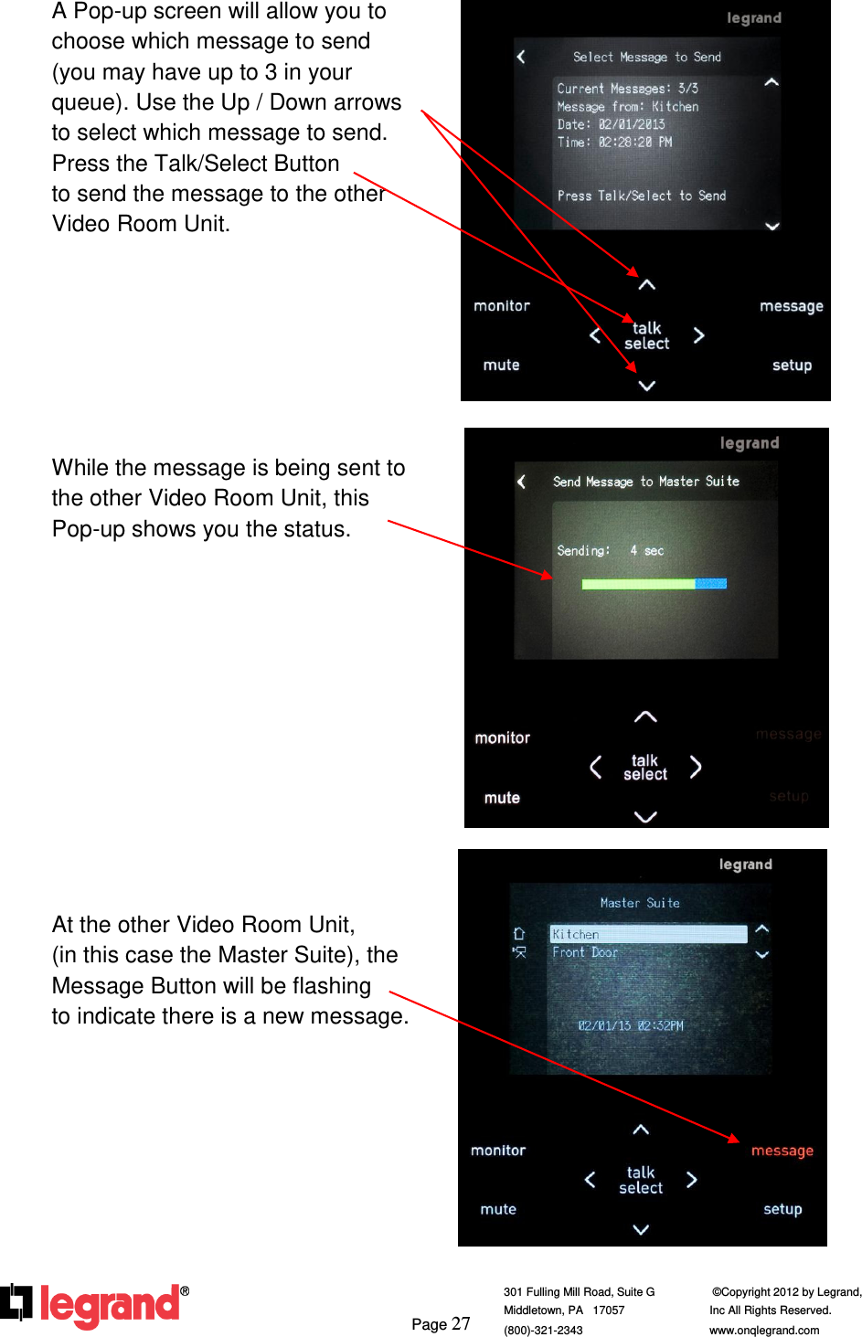     Page 27  301 Fulling Mill Road, Suite G            ©Copyright 2012 by Legrand,  Middletown, PA   17057               Inc All Rights Reserved. (800)-321-2343    www.onqlegrand.com                A Pop-up screen will allow you to choose which message to send     (you may have up to 3 in your queue). Use the Up / Down arrows to select which message to send.             Press the Talk/Select Button          to send the message to the other Video Room Unit.        While the message is being sent to the other Video Room Unit, this Pop-up shows you the status.             At the other Video Room Unit,       (in this case the Master Suite), the Message Button will be flashing     to indicate there is a new message.            