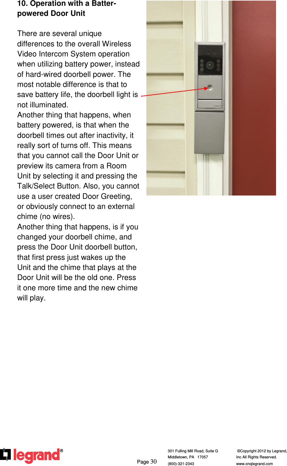     Page 30  301 Fulling Mill Road, Suite G            ©Copyright 2012 by Legrand,  Middletown, PA   17057               Inc All Rights Reserved. (800)-321-2343    www.onqlegrand.com              10. Operation with a Batter-powered Door Unit  There are several unique differences to the overall Wireless Video Intercom System operation when utilizing battery power, instead of hard-wired doorbell power. The most notable difference is that to save battery life, the doorbell light is not illuminated. Another thing that happens, when battery powered, is that when the doorbell times out after inactivity, it really sort of turns off. This means that you cannot call the Door Unit or preview its camera from a Room Unit by selecting it and pressing the Talk/Select Button. Also, you cannot use a user created Door Greeting, or obviously connect to an external chime (no wires). Another thing that happens, is if you changed your doorbell chime, and press the Door Unit doorbell button, that first press just wakes up the Unit and the chime that plays at the Door Unit will be the old one. Press it one more time and the new chime will play.               