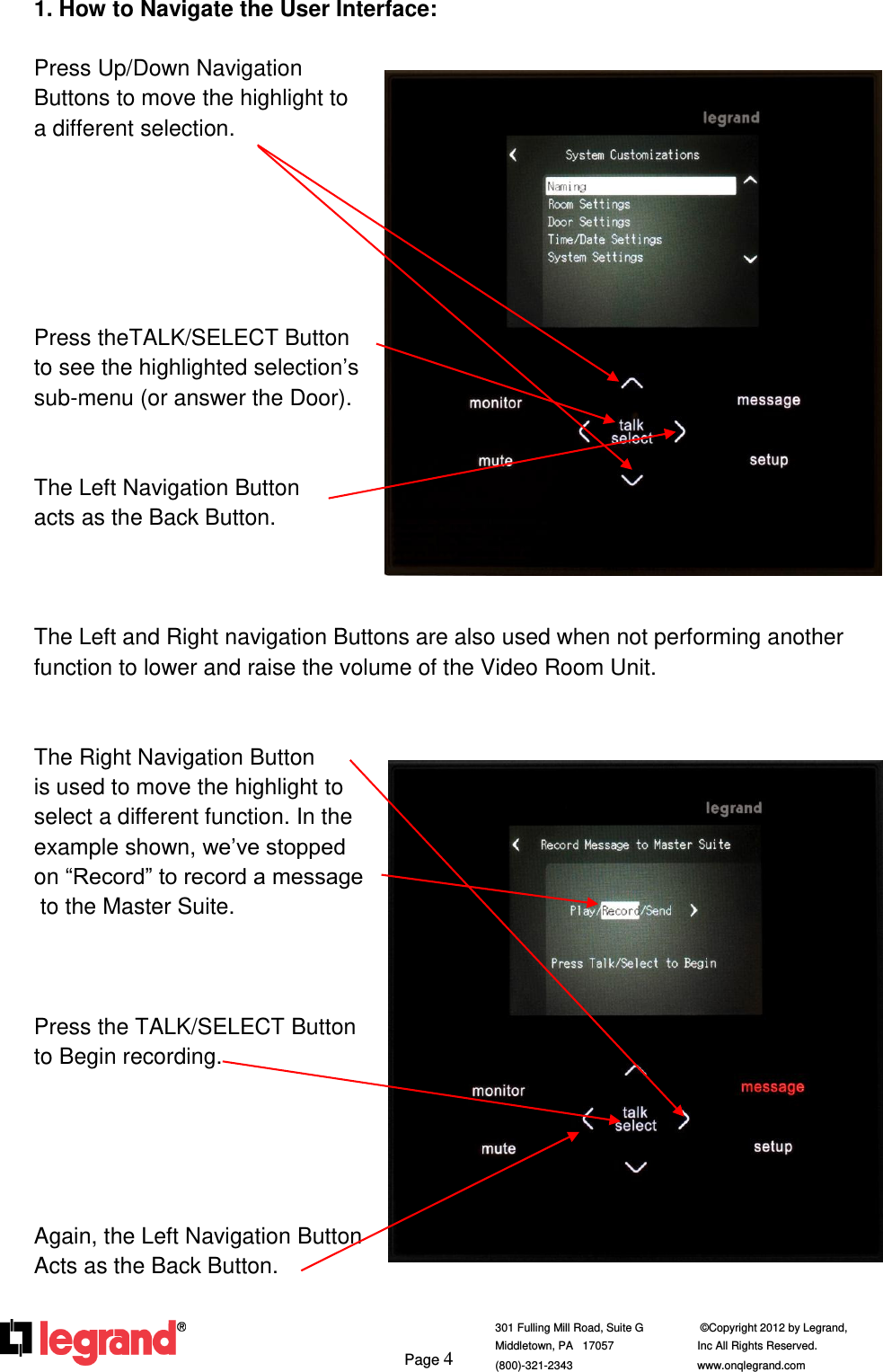     Page 4  301 Fulling Mill Road, Suite G            ©Copyright 2012 by Legrand,  Middletown, PA   17057               Inc All Rights Reserved. (800)-321-2343    www.onqlegrand.com              1. How to Navigate the User Interface:  Press Up/Down Navigation  Buttons to move the highlight to  a different selection.       Press theTALK/SELECT Button to see the highlighted selection’s sub-menu (or answer the Door).   The Left Navigation Button acts as the Back Button.    The Left and Right navigation Buttons are also used when not performing another function to lower and raise the volume of the Video Room Unit.   The Right Navigation Button  is used to move the highlight to select a different function. In the example shown, we’ve stopped  on “Record” to record a message  to the Master Suite.    Press the TALK/SELECT Button to Begin recording.      Again, the Left Navigation Button Acts as the Back Button.    