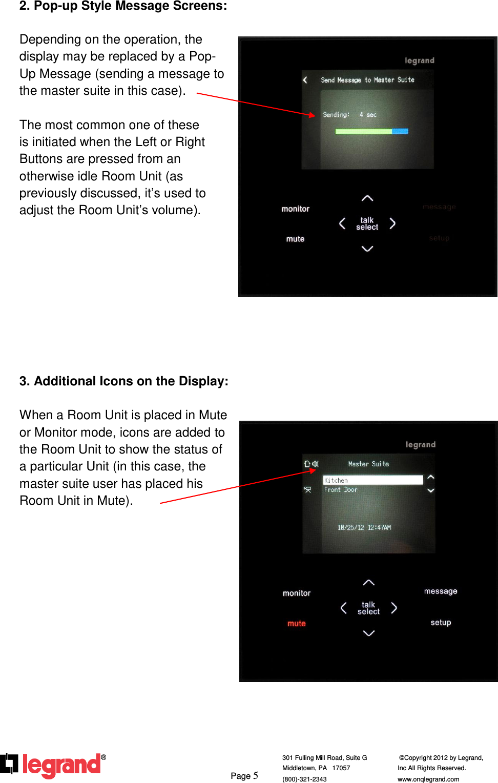     Page 5  301 Fulling Mill Road, Suite G            ©Copyright 2012 by Legrand,  Middletown, PA   17057               Inc All Rights Reserved. (800)-321-2343    www.onqlegrand.com              2. Pop-up Style Message Screens:  Depending on the operation, the display may be replaced by a Pop-Up Message (sending a message to the master suite in this case).  The most common one of these is initiated when the Left or Right Buttons are pressed from an  otherwise idle Room Unit (as previously discussed, it’s used to adjust the Room Unit’s volume).          3. Additional Icons on the Display:  When a Room Unit is placed in Mute or Monitor mode, icons are added to the Room Unit to show the status of a particular Unit (in this case, the master suite user has placed his Room Unit in Mute).                 