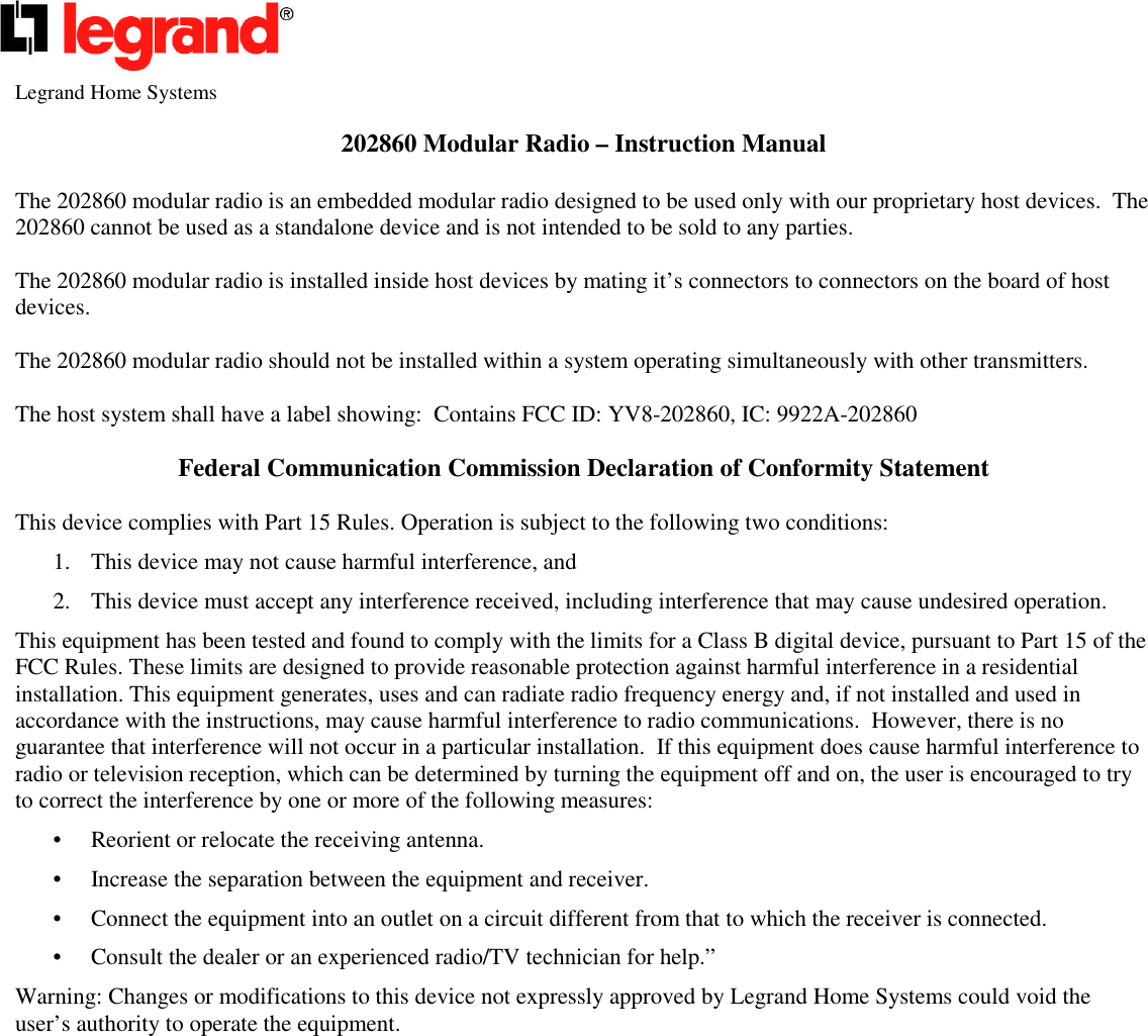Legrand Home Systems202860 Modular Radio – Instruction ManualThe 202860 modular radio is an embedded modular radio designed to be used only with our proprietary host devices. The202860 cannot be used as a standalone device and is not intended to be sold to any parties.The 202860 modular radio is installed inside host devices by mating it’s connectors to connectors on the board of hostdevices.The 202860 modular radio should not be installed within a system operating simultaneously with other transmitters.The host system shall have a label showing: Contains FCC ID: YV8-202860, IC: 9922A-202860Federal Communication Commission Declaration of Conformity StatementThis device complies with Part 15 Rules. Operation is subject to the following two conditions:1. This device may not cause harmful interference, and2. This device must accept any interference received, including interference that may cause undesired operation.This equipment has been tested and found to comply with the limits for a Class B digital device, pursuant to Part 15 of theFCC Rules. These limits are designed to provide reasonable protection against harmful interference in a residentialinstallation. This equipment generates, uses and can radiate radio frequency energy and, if not installed and used inaccordance with the instructions, may cause harmful interference to radio communications. However, there is noguarantee that interference will not occur in a particular installation. If this equipment does cause harmful interference toradio or television reception, which can be determined by turning the equipment off and on, the user is encouraged to tryto correct the interference by one or more of the following measures:• Reorient or relocate the receiving antenna.• Increase the separation between the equipment and receiver.• Connect the equipment into an outlet on a circuit different from that to which the receiver is connected.• Consult the dealer or an experienced radio/TV technician for help.”Warning: Changes or modifications to this device not expressly approved by Legrand Home Systems could void theuser’s authority to operate the equipment.