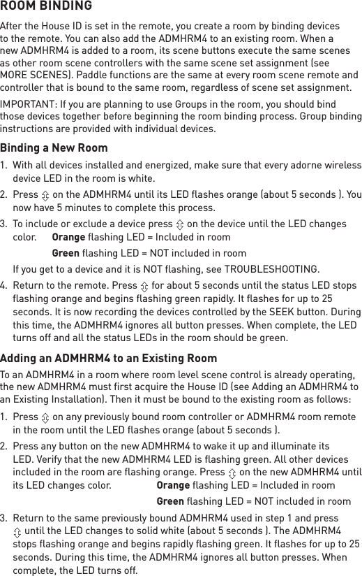 ROOM BINDINGAfter the House ID is set in the remote, you create a room by binding devices to the remote. You can also add the ADMHRM4 to an existing room. When a new ADMHRM4 is added to a room, its scene buttons execute the same scenes as other room scene controllers with the same scene set assignment (see MORE SCENES). Paddle functions are the same at every room scene remote and controller that is bound to the same room, regardless of scene set assignment.IMPORTANT: If you are planning to use Groups in the room, you should bind those devices together before beginning the room binding process. Group binding instructions are provided with individual devices.Binding a New Room1.  With all devices installed and energized, make sure that every adorne wireless device LED in the room is white. 2. Press   on the ADMHRM4 until its LED ﬂashes orange (about 5 seconds ). You now have 5 minutes to complete this process. 3.  To include or exclude a device press   on the device until the LED changes color.  Orange ﬂashing LED = Included in room    Green ﬂashing LED = NOT included in room If you get to a device and it is NOT ﬂashing, see TROUBLESHOOTING.4.  Return to the remote. Press   for about 5 seconds until the status LED stops ﬂashing orange and begins ﬂashing green rapidly. It ﬂashes for up to 25 seconds. It is now recording the devices controlled by the SEEK button. During this time, the ADMHRM4 ignores all button presses. When complete, the LED turns off and all the status LEDs in the room should be green.Adding an ADMHRM4 to an Existing RoomTo an ADMHRM4 in a room where room level scene control is already operating, the new ADMHRM4 must ﬁrst acquire the House ID (see Adding an ADMHRM4 to an Existing Installation). Then it must be bound to the existing room as follows:1. Press   on any previously bound room controller or ADMHRM4 room remote in the room until the LED ﬂashes orange (about 5 seconds ). 2.  Press any button on the new ADMHRM4 to wake it up and illuminate its LED. Verify that the new ADMHRM4 LED is ﬂashing green. All other devices included in the room are ﬂashing orange. Press   on the new ADMHRM4 until its LED changes color.  Orange ﬂashing LED = Included in room        Green ﬂashing LED = NOT included in room3.  Return to the same previously bound ADMHRM4 used in step 1 and press  until the LED changes to solid white (about 5 seconds ). The ADMHRM4 stops ﬂashing orange and begins rapidly ﬂashing green. It ﬂashes for up to 25 seconds. During this time, the ADMHRM4 ignores all button presses. When complete, the LED turns off.