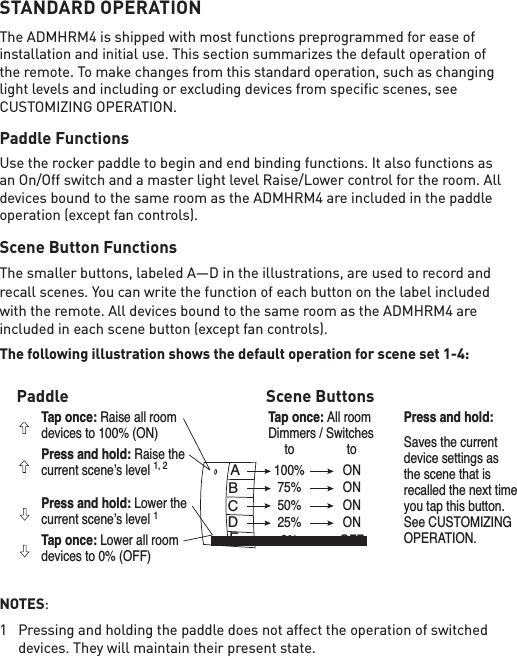 STANDARD OPERATIONThe ADMHRM4 is shipped with most functions preprogrammed for ease of installation and initial use. This section summarizes the default operation of the remote. To make changes from this standard operation, such as changing light levels and including or excluding devices from speciﬁc scenes, see CUSTOMIZING OPERATION.Paddle FunctionsUse the rocker paddle to begin and end binding functions. It also functions as an On/Off switch and a master light level Raise/Lower control for the room. All devices bound to the same room as the ADMHRM4 are included in the paddle operation (except fan controls).Scene Button Functions The smaller buttons, labeled A—D in the illustrations, are used to record and recall scenes. You can write the function of each button on the label included with the remote. All devices bound to the same room as the ADMHRM4 are included in each scene button (except fan controls). The following illustration shows the default operation for scene set 1-4:NOTES:1  Pressing and holding the paddle does not affect the operation of switched devices. They will maintain their present state. ABCDETap once: Raise all room devices to 100% (ON)Press and hold: Raise the current scene’s level 1, 2Press and hold: Lower the current scene’s level 1Tap once: Lower all room devices to 0% (OFF)Tap once: All roomDimmers / Switches  to  to  100%  ON  75%  ON  50%  ON  25%  ON  0%  OFFPress and hold: Saves the currentdevice settings asthe scene that isrecalled the next timeyou tap this button.See CUSTOMIZINGOPERATION.Paddle Scene Buttons