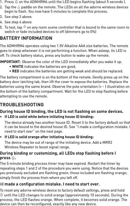 1. Press   on the ADMHRM4 until the LED begins ﬂashing (about 5 seconds ).2. Tap the   paddle on the remote. The LEDs on all the adorne wireless devices begin to ﬂash. You now have 5 minutes to complete this process. 3. See step 3 above.4. See step 4 above.5. To test, tap   on any room scene controller that is bound to the same room to switch or fade included devices to off (dimmers go to 0%)BATTERY INFORMATIONThe ADMHRM4 operates using two 1.5V Alkaline AAA size batteries. The remote goes to sleep whenever it is not performing a function. When asleep, its LED is off. To check battery status, press any button to wake up the remote. IMPORTANT: Observe the color of the LED immediately after you wake it up. âWHITE indicates the batteries are good.  âRED indicates the batteries are getting weak and should be replaced. The battery compartment is on the bottom of the remote. Gently press up on the battery door latching tab, then lift the cover to expose the batteries. Replace the batteries using the same brand. Observe the pole orientation (+ - ) illustration on the bottom of the battery compartment. Wait for the LED to stop ﬂashing before attempting to use the remote.TROUBLESHOOTINGDuring house ID binding, the LED is not flashing on some devices.â If LED is solid white before initiating house ID binding:  The device already has another house ID. Reset it to the factory default so that it can be bound to the desired house ID. See “I made a conﬁguration mistake. I need to start over” on the next page.â ,I/(&apos;LVVROLGRUDQJHDIWHULQLWLDWLQJKRXVH,&apos;ELQGLQJ  The device may be out of range of the initiating device. Add a MRR2  Wireless Repeater to boost signal range.During binding or customizing, all LEDs stop flashing before I  press  . The 5 minute binding process timer may have expired. Restart the timer by repeating steps 1 and 2 of the procedure you were using. Notice that the devices you previously excluded are ﬂashing green; those included are ﬂashing orange; simply ﬁnish the process from where you left off.GI made a configuration mistake. I need to start over.To reset any adorne wireless device to factory default settings, press and hold  until the LED changes to solid orange (approximately 10 seconds). During the process, the LED ﬂashes orange. When complete, it becomes solid orange. The device can then be reconﬁgured, exactly like any new device.