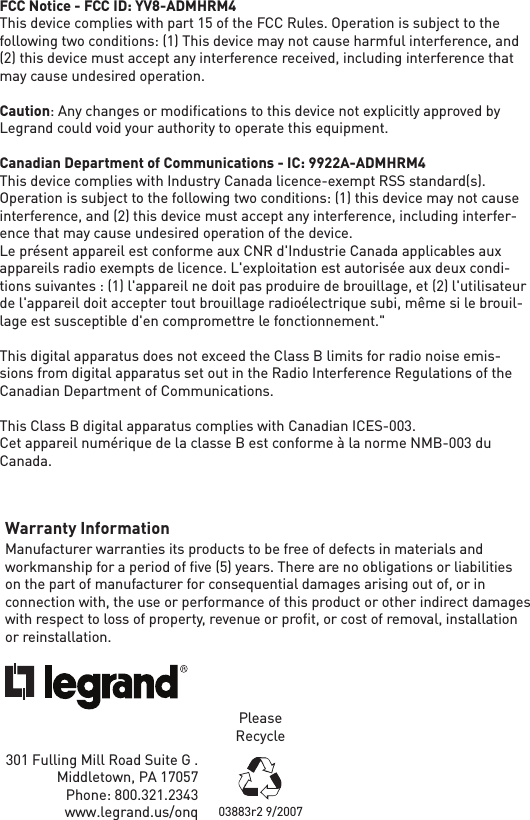 Warranty InformationManufacturer warranties its products to be free of defects in materials and workmanship for a period of ﬁve (5) years. There are no obligations or liabilities on the part of manufacturer for consequential damages arising out of, or in connection with, the use or performance of this product or other indirect damages with respect to loss of property, revenue or proﬁt, or cost of removal, installation or reinstallation.301 Fulling Mill Road Suite G .  Middletown, PA 17057 Phone: 800.321.2343         www.legrand.us/onqPlease Recycle03883r2 9/2007FCC Notice - FCC ID: YV8-ADMHRM4This device complies with part 15 of the FCC Rules. Operation is subject to the following two conditions: (1) This device may not cause harmful interference, and (2) this device must accept any interference received, including interference that may cause undesired operation.Caution: Any changes or modiﬁcations to this device not explicitly approved by Legrand could void your authority to operate this equipment.Canadian Department of Communications - IC: 9922A-ADMHRM4This device complies with Industry Canada licence-exempt RSS standard(s). Operation is subject to the following two conditions: (1) this device may not cause interference, and (2) this device must accept any interference, including interfer-ence that may cause undesired operation of the device.Le présent appareil est conforme aux CNR d&apos;Industrie Canada applicables aux appareils radio exempts de licence. L&apos;exploitation est autorisée aux deux condi-tions suivantes : (1) l&apos;appareil ne doit pas produire de brouillage, et (2) l&apos;utilisateur de l&apos;appareil doit accepter tout brouillage radioélectrique subi, même si le brouil-lage est susceptible d&apos;en compromettre le fonctionnement.&quot;This digital apparatus does not exceed the Class B limits for radio noise emis-sions from digital apparatus set out in the Radio Interference Regulations of the Canadian Department of Communications.This Class B digital apparatus complies with Canadian ICES-003. Cet appareil numérique de la classe B est conforme à la norme NMB-003 du Canada.
