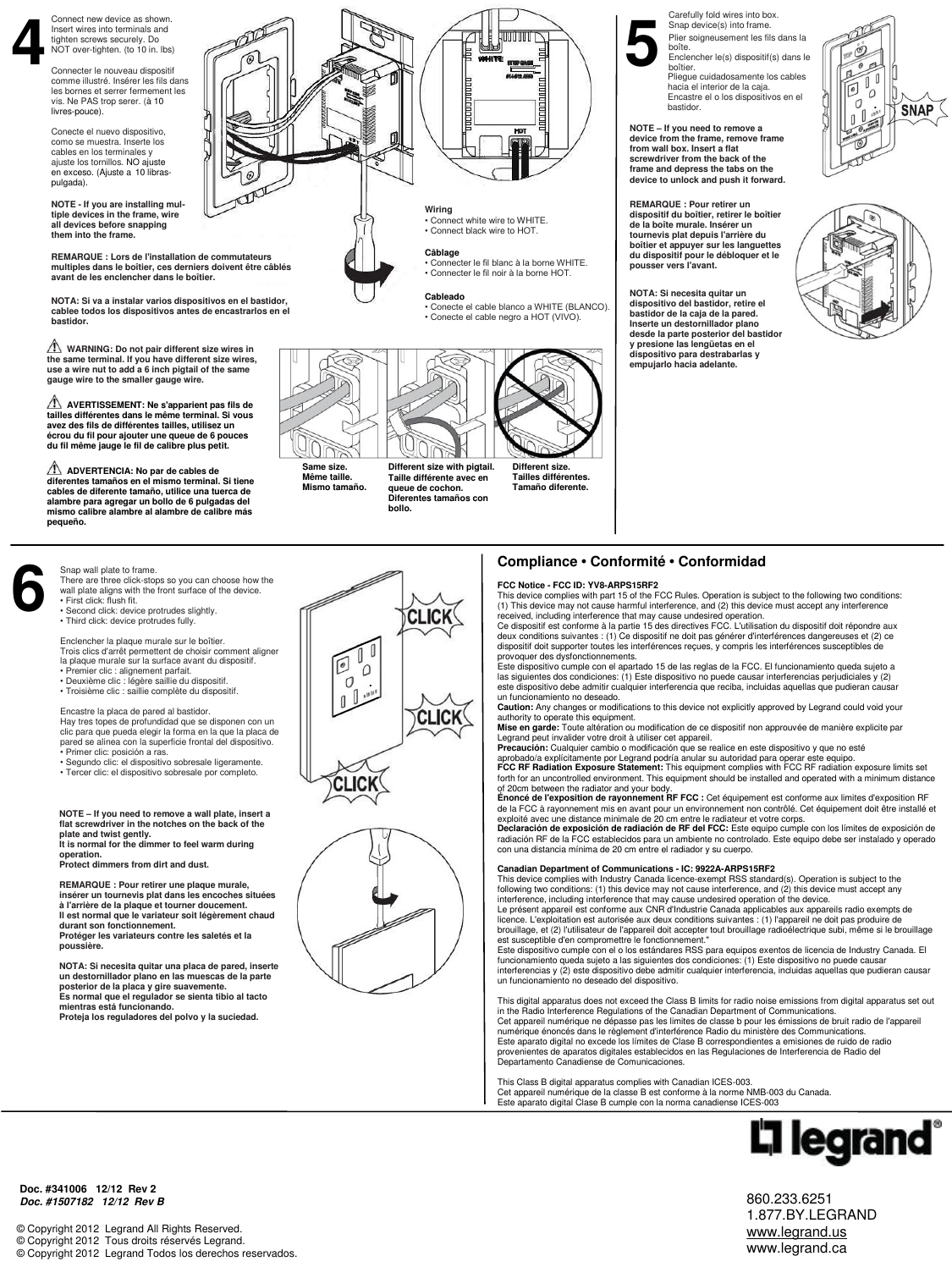 860.233.6251 1.877.BY.LEGRAND www.legrand.us www.legrand.ca © Copyright 2012  Legrand All Rights Reserved. © Copyright 2012  Tous droits réservés Legrand. © Copyright 2012  Legrand Todos los derechos reservados.     Compliance • Conformité • Conformidad  FCC Notice - FCC ID: YV8-ARPS15RF2 This device complies with part 15 of the FCC Rules. Operation is subject to the following two conditions: (1) This device may not cause harmful interference, and (2) this device must accept any interference received, including interference that may cause undesired operation. Ce dispositif est conforme à la partie 15 des directives FCC. L&apos;utilisation du dispositif doit répondre aux deux conditions suivantes : (1) Ce dispositif ne doit pas générer d&apos;interférences dangereuses et (2) ce dispositif doit supporter toutes les interférences reçues, y compris les interférences susceptibles de provoquer des dysfonctionnements. Este dispositivo cumple con el apartado 15 de las reglas de la FCC. El funcionamiento queda sujeto a las siguientes dos condiciones: (1) Este dispositivo no puede causar interferencias perjudiciales y (2) este dispositivo debe admitir cualquier interferencia que reciba, incluidas aquellas que pudieran causar un funcionamiento no deseado. Caution: Any changes or modifications to this device not explicitly approved by Legrand could void your authority to operate this equipment. Mise en garde: Toute altération ou modification de ce dispositif non approuvée de manière explicite par Legrand peut invalider votre droit à utiliser cet appareil. Precaución: Cualquier cambio o modificación que se realice en este dispositivo y que no esté aprobado/a explícitamente por Legrand podría anular su autoridad para operar este equipo. FCC RF Radiation Exposure Statement: This equipment complies with FCC RF radiation exposure limits set forth for an uncontrolled environment. This equipment should be installed and operated with a minimum distance of 20cm between the radiator and your body. Énoncé de l&apos;exposition de rayonnement RF FCC : Cet équipement est conforme aux limites d&apos;exposition RF de la FCC à rayonnement mis en avant pour un environnement non contrôlé. Cet équipement doit être installé et exploité avec une distance minimale de 20 cm entre le radiateur et votre corps. Declaración de exposición de radiación de RF del FCC: Este equipo cumple con los límites de exposición de radiación RF de la FCC establecidos para un ambiente no controlado. Este equipo debe ser instalado y operado con una distancia mínima de 20 cm entre el radiador y su cuerpo.  Canadian Department of Communications - IC: 9922A-ARPS15RF2 This device complies with Industry Canada licence-exempt RSS standard(s). Operation is subject to the following two conditions: (1) this device may not cause interference, and (2) this device must accept any interference, including interference that may cause undesired operation of the device. Le présent appareil est conforme aux CNR d&apos;Industrie Canada applicables aux appareils radio exempts de licence. L&apos;exploitation est autorisée aux deux conditions suivantes : (1) l&apos;appareil ne doit pas produire de brouillage, et (2) l&apos;utilisateur de l&apos;appareil doit accepter tout brouillage radioélectrique subi, même si le brouillage est susceptible d&apos;en compromettre le fonctionnement.&quot; Este dispositivo cumple con el o los estándares RSS para equipos exentos de licencia de Industry Canada. El funcionamiento queda sujeto a las siguientes dos condiciones: (1) Este dispositivo no puede causar interferencias y (2) este dispositivo debe admitir cualquier interferencia, incluidas aquellas que pudieran causar un funcionamiento no deseado del dispositivo.  This digital apparatus does not exceed the Class B limits for radio noise emissions from digital apparatus set out in the Radio Interference Regulations of the Canadian Department of Communications. Cet appareil numérique ne dépasse pas les limites de classe b pour les émissions de bruit radio de l&apos;appareil numérique énoncés dans le règlement d&apos;interférence Radio du ministère des Communications. Este aparato digital no excede los límites de Clase B correspondientes a emisiones de ruido de radio provenientes de aparatos digitales establecidos en las Regulaciones de Interferencia de Radio del Departamento Canadiense de Comunicaciones.  This Class B digital apparatus complies with Canadian ICES-003.  Cet appareil numérique de la classe B est conforme à la norme NMB-003 du Canada. Este aparato digital Clase B cumple con la norma canadiense ICES-003 Doc. #341006   12/12  Rev 2 Doc. #1507182   12/12  Rev B  4 5 6 Snap wall plate to frame.  There are three click-stops so you can choose how the wall plate aligns with the front surface of the device.  • First click: flush fit.  • Second click: device protrudes slightly.  • Third click: device protrudes fully.  Enclencher la plaque murale sur le boîtier.  Trois clics d&apos;arrêt permettent de choisir comment aligner la plaque murale sur la surface avant du dispositif.  • Premier clic : alignement parfait.  • Deuxième clic : légère saillie du dispositif.  • Troisième clic : saillie complète du dispositif.  Encastre la placa de pared al bastidor.  Hay tres topes de profundidad que se disponen con un clic para que pueda elegir la forma en la que la placa de pared se alinea con la superficie frontal del dispositivo.  • Primer clic: posición a ras.  • Segundo clic: el dispositivo sobresale ligeramente.  • Tercer clic: el dispositivo sobresale por completo.   NOTE – If you need to remove a wall plate, insert a flat screwdriver in the notches on the back of the plate and twist gently.  It is normal for the dimmer to feel warm during operation.  Protect dimmers from dirt and dust.  REMARQUE : Pour retirer une plaque murale, insérer un tournevis plat dans les encoches situées à l&apos;arrière de la plaque et tourner doucement.  Il est normal que le variateur soit légèrement chaud durant son fonctionnement.  Protéger les variateurs contre les saletés et la poussière.  NOTA: Si necesita quitar una placa de pared, inserte un destornillador plano en las muescas de la parte posterior de la placa y gire suavemente.  Es normal que el regulador se sienta tibio al tacto mientras está funcionando.  Proteja los reguladores del polvo y la suciedad.  Connect new device as shown. Insert wires into terminals and tighten screws securely. Do NOT over-tighten. (to 10 in. lbs)  Connecter le nouveau dispositif comme illustré. Insérer les fils dans les bornes et serrer fermement les vis. Ne PAS trop serer. (à 10 livres-pouce). Conecte el nuevo dispositivo, como se muestra. Inserte los cables en los terminales y ajuste los tornillos. NO ajuste en exceso. (Ajuste a 10 libras-pulgada). NOTE - If you are installing mul-tiple devices in the frame, wire all devices before snapping them into the frame. Carefully fold wires into box.  Snap device(s) into frame. Plier soigneusement les fils dans la boîte.  Enclencher le(s) dispositif(s) dans le boîtier.  Pliegue cuidadosamente los cables hacia el interior de la caja.  Encastre el o los dispositivos en el bastidor.  NOTE – If you need to remove a device from the frame, remove frame from wall box. Insert a flat screwdriver from the back of the frame and depress the tabs on the device to unlock and push it forward. REMARQUE : Pour retirer un dispositif du boîtier, retirer le boîtier de la boîte murale. Insérer un tournevis plat depuis l&apos;arrière du boîtier et appuyer sur les languettes du dispositif pour le débloquer et le pousser vers l&apos;avant.  NOTA: Si necesita quitar un dispositivo del bastidor, retire el bastidor de la caja de la pared. Inserte un destornillador plano desde la parte posterior del bastidor y presione las lengüetas en el dispositivo para destrabarlas y empujarlo hacia adelante.     Wiring • Connect white wire to WHITE. • Connect black wire to HOT.  Câblage • Connecter le fil blanc à la borne WHITE. • Connecter le fil noir à la borne HOT.   Cableado • Conecte el cable blanco a WHITE (BLANCO). • Conecte el cable negro a HOT (VIVO).    WHITE NOTA: Si va a instalar varios dispositivos en el bastidor, cablee todos los dispositivos antes de encastrarlos en el bastidor.  REMARQUE : Lors de l&apos;installation de commutateurs multiples dans le boîtier, ces derniers doivent être câblés avant de les enclencher dans le boîtier.     WARNING: Do not pair different size wires in the same terminal. If you have different size wires, use a wire nut to add a 6 inch pigtail of the same gauge wire to the smaller gauge wire.    AVERTISSEMENT: Ne s&apos;apparient pas fils de tailles différentes dans le même terminal. Si vous avez des fils de différentes tailles, utilisez un écrou du fil pour ajouter une queue de 6 pouces du fil même jauge le fil de calibre plus petit.    ADVERTENCIA: No par de cables de diferentes tamaños en el mismo terminal. Si tiene cables de diferente tamaño, utilice una tuerca de alambre para agregar un bollo de 6 pulgadas del mismo calibre alambre al alambre de calibre más pequeño.     Same size. Même taille. Mismo tamaño.  Different size with pigtail. Taille différente avec en queue de cochon. Diferentes tamaños con bollo.  Different size. Tailles différentes. Tamaño diferente.       .  . 