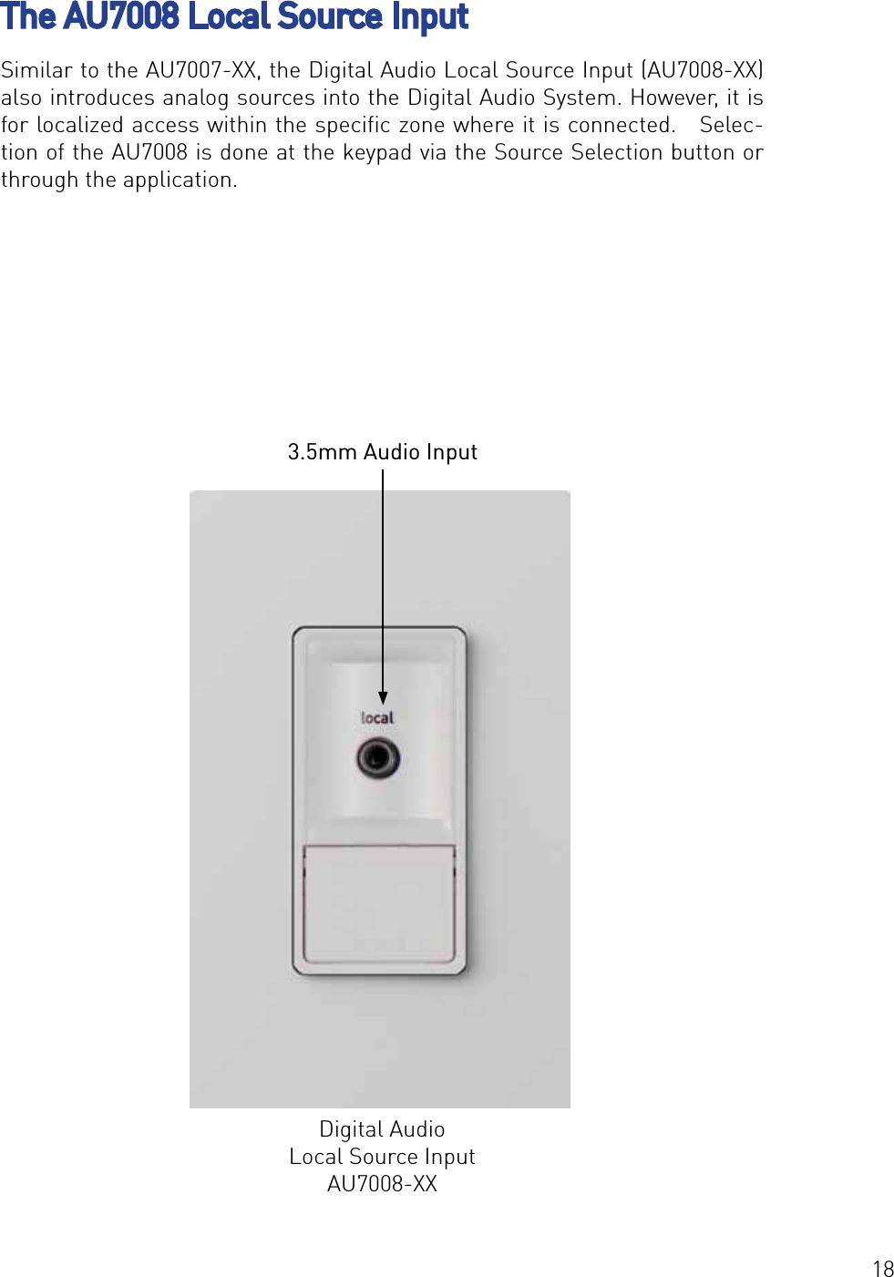 18The AU7008 Local Source InputSimilar to the AU7007-XX, the Digital Audio Local Source Input (AU7008-XX) also introduces analog sources into the Digital Audio System. However, it is for localized access within the speciﬁc zone where it is connected.   Selec-tion of the AU7008 is done at the keypad via the Source Selection button or through the application.Digital Audio Local Source InputAU7008-XX3.5mm Audio Input
