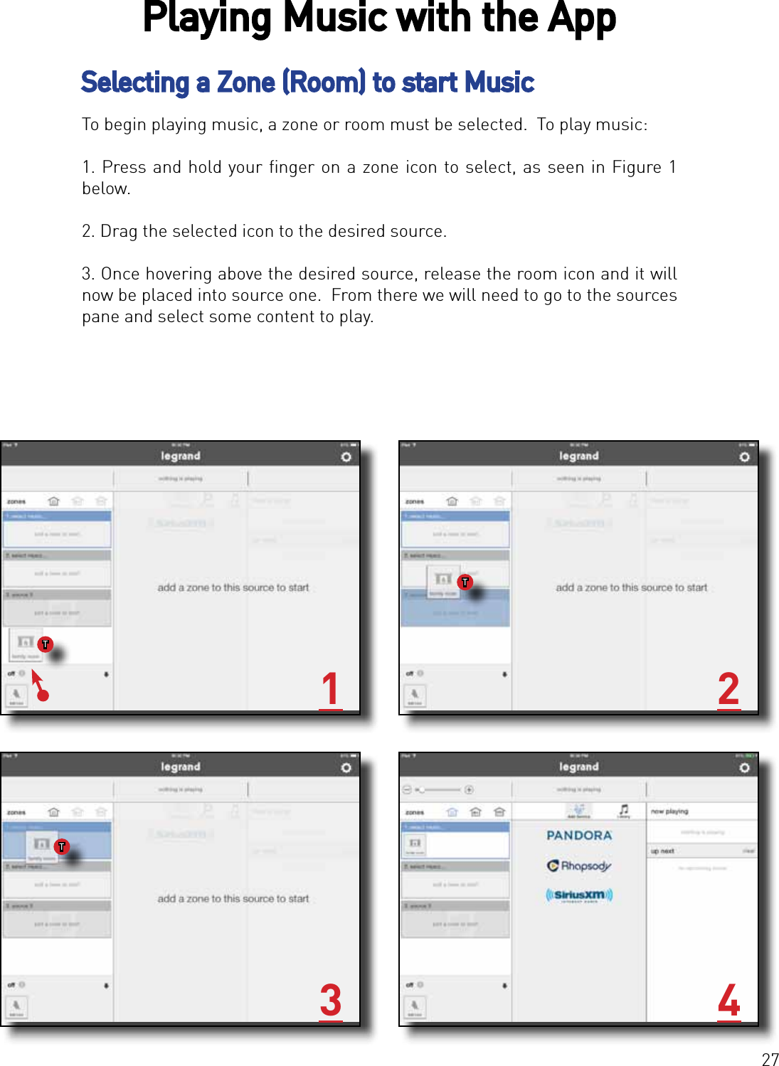 27Selecting a Zone (Room) to start MusicTo begin playing music, a zone or room must be selected.  To play music:1. Press and hold your ﬁnger on a zone icon to select, as seen in Figure 1 below.2. Drag the selected icon to the desired source. 3. Once hovering above the desired source, release the room icon and it will now be placed into source one.  From there we will need to go to the sources pane and select some content to play.1 23 4Playing Music with the AppTTT