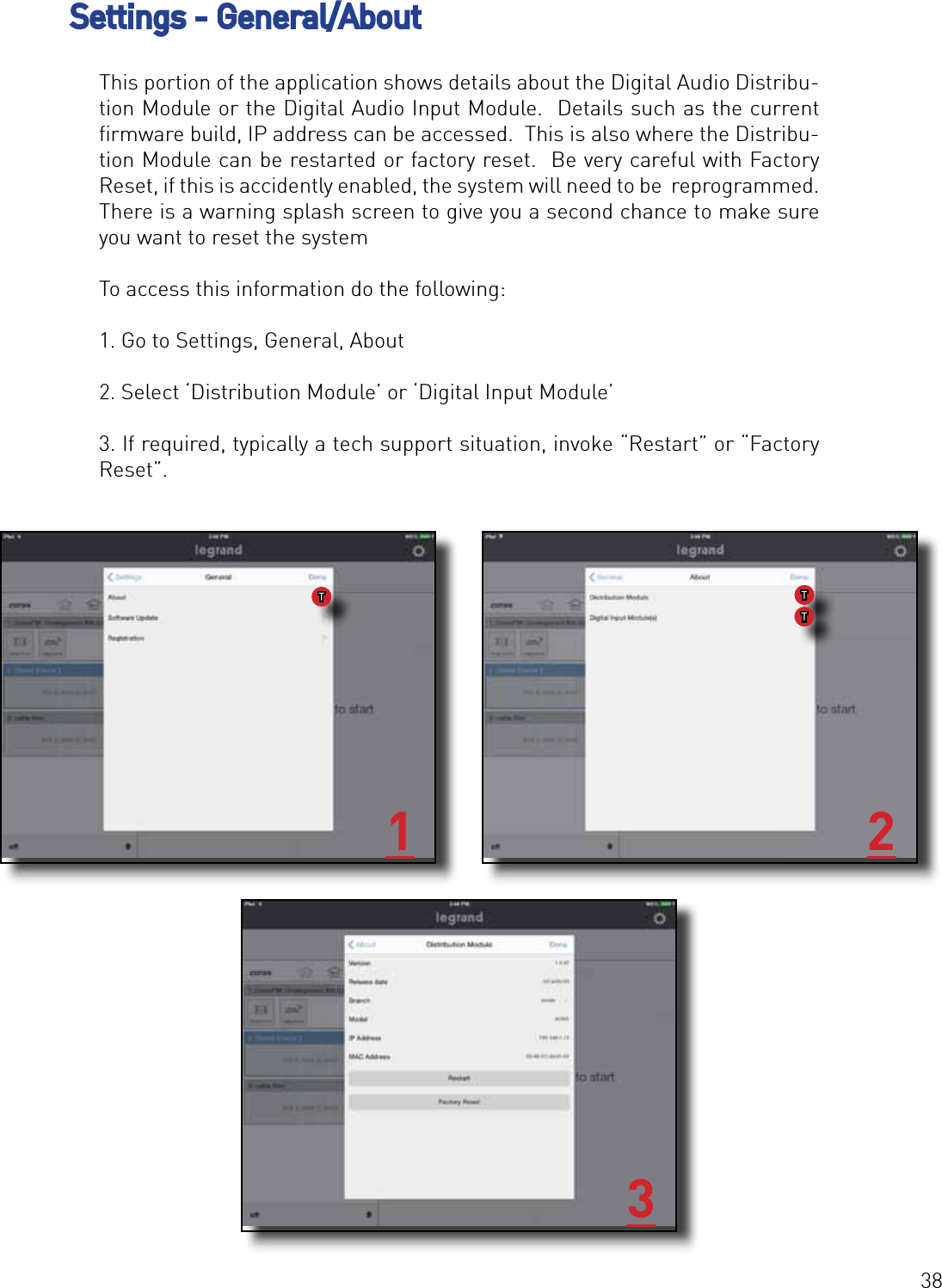 38Settings - General/About This portion of the application shows details about the Digital Audio Distribu-tion Module or the Digital Audio Input Module.  Details such as the current ﬁrmware build, IP address can be accessed.  This is also where the Distribu-tion Module can be restarted or factory reset.  Be very careful with Factory Reset, if this is accidently enabled, the system will need to be  reprogrammed. There is a warning splash screen to give you a second chance to make sure you want to reset the systemTo access this information do the following:1. Go to Settings, General, About2. Select ‘Distribution Module’ or ‘Digital Input Module’3. If required, typically a tech support situation, invoke “Restart” or “Factory Reset”.1 23TTT