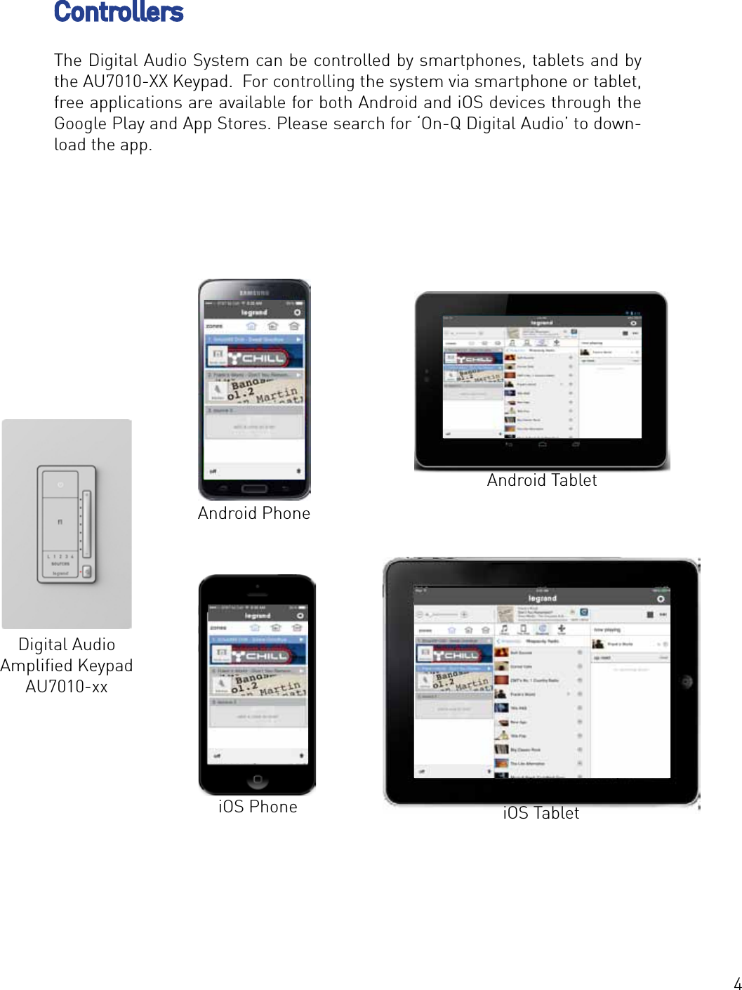 4The Digital Audio System can be controlled by smartphones, tablets and by the AU7010-XX Keypad.  For controlling the system via smartphone or tablet, free applications are available for both Android and iOS devices through the Google Play and App Stores. Please search for ‘On-Q Digital Audio’ to down-load the app.  ControllersAndroid TabletiOS TabletiOS PhoneAndroid PhoneDigital Audio Ampliﬁed KeypadAU7010-xx