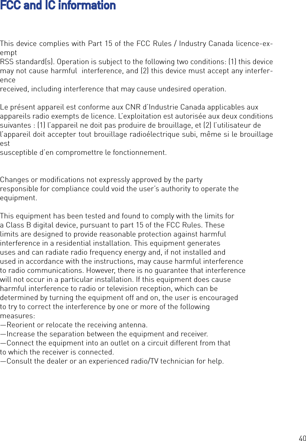 40FCC and IC informationThis device complies with Part 15 of the FCC Rules / Industry Canada licence-ex-empt RSS standard(s). Operation is subject to the following two conditions: (1) this device may not cause harmful  interference, and (2) this device must accept any interfer-ence received, including interference that may cause undesired operation.Le présent appareil est conforme aux CNR d’Industrie Canada applicables aux appareils radio exempts de licence. L’exploitation est autorisée aux deux conditions suivantes : (1) l’appareil ne doit pas produire de brouillage, et (2) l’utilisateur de l’appareil doit accepter tout brouillage radioélectrique subi, même si le brouillage est susceptible d’en compromettre le fonctionnement.Changes or modiﬁcations not expressly approved by the party responsible for compliance could void the user’s authority to operate the equipment.This equipment has been tested and found to comply with the limits for a Class B digital device, pursuant to part 15 of the FCC Rules. These limits are designed to provide reasonable protection against harmful interference in a residential installation. This equipment generates uses and can radiate radio frequency energy and, if not installed and used in accordance with the instructions, may cause harmful interference to radio communications. However, there is no guarantee that interference will not occur in a particular installation. If this equipment does cause harmful interference to radio or television reception, which can be determined by turning the equipment off and on, the user is encouraged to try to correct the interference by one or more of the following measures:—Reorient or relocate the receiving antenna.—Increase the separation between the equipment and receiver.—Connect the equipment into an outlet on a circuit different from that to which the receiver is connected.—Consult the dealer or an experienced radio/TV technician for help.