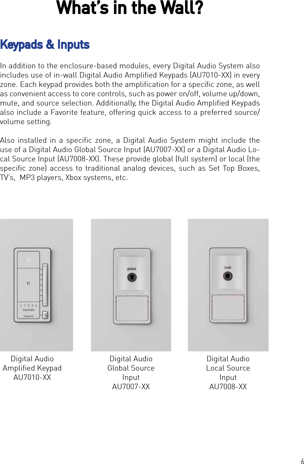 6In addition to the enclosure-based modules, every Digital Audio System also includes use of in-wall Digital Audio Ampliﬁed Keypads (AU7010-XX) in every zone. Each keypad provides both the ampliﬁcation for a speciﬁc zone, as well as convenient access to core controls, such as power on/off, volume up/down, mute, and source selection. Additionally, the Digital Audio Ampliﬁed Keypads also include a Favorite feature, offering quick access to a preferred source/volume setting. Also installed in a speciﬁc zone, a Digital Audio System might include the use of a Digital Audio Global Source Input (AU7007-XX) or a Digital Audio Lo-cal Source Input (AU7008-XX). These provide global (full system) or local (the speciﬁc zone) access to traditional analog devices, such as Set Top Boxes, TV’s,  MP3 players, Xbox systems, etc.What’s in the Wall?Digital Audio Ampliﬁed KeypadAU7010-XXDigital Audio Global Source InputAU7007-XXDigital Audio Local Source InputAU7008-XXKeypads &amp; Inputs