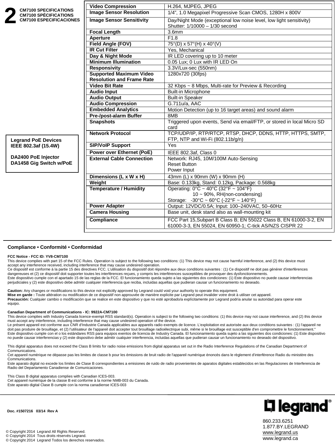 860.233.6251 1.877.BY.LEGRAND www.legrand.us www.legrand.ca © Copyright 2014  Legrand All Rights Reserved. © Copyright 2014  Tous droits réservés Legrand. © Copyright 2014  Legrand Todos los derechos reservados.                                                                      Doc. #1507216   03/14  Rev A  2 CM7100 SPECIFICATIONS CM7100 SPÉCIFICATIONS CM7100 ESPECIFICACIONES  Compliance • Conformité • Conformidad  FCC Notice - FCC ID: YV8-CM7100 This device complies with part 15 of the FCC Rules. Operation is subject to the following two conditions: (1) This device may not cause harmful interference, and (2) this device must accept any interference received, including interference that may cause undesired operation. Ce dispositif est conforme à la partie 15 des directives FCC. L&apos;utilisation du dispositif doit répondre aux deux conditions suivantes : (1) Ce dispositif ne doit pas générer d&apos;interférences dangereuses et (2) ce dispositif doit supporter toutes les interférences reçues, y compris les interférences susceptibles de provoquer des dysfonctionnements. Este dispositivo cumple con el apartado 15 de las reglas de la FCC. El funcionamiento queda sujeto a las siguientes dos condiciones: (1) Este dispositivo no puede causar interferencias perjudiciales y (2) este dispositivo debe admitir cualquier interferencia que reciba, incluidas aquellas que pudieran causar un funcionamiento no deseado.  Caution: Any changes or modifications to this device not explicitly approved by Legrand could void your authority to operate this equipment. Mise en garde : Toute altération ou modification de ce dispositif non approuvée de manière explicite par Legrand peut invalider votre droit à utiliser cet appareil. Precaución: Cualquier cambio o modificación que se realice en este dispositivo y que no esté aprobado/a explícitamente por Legrand podría anular su autoridad para operar este equipo.  Canadian Department of Communications - IC: 9922A-CM7100 This device complies with Industry Canada licence-exempt RSS standard(s). Operation is subject to the following two conditions: (1) this device may not cause interference, and (2) this device must accept any interference, including interference that may cause undesired operation of the device. Le présent appareil est conforme aux CNR d&apos;Industrie Canada applicables aux appareils radio exempts de licence. L&apos;exploitation est autorisée aux deux conditions suivantes : (1) l&apos;appareil ne doit pas produire de brouillage, et (2) l&apos;utilisateur de l&apos;appareil doit accepter tout brouillage radioélectrique subi, même si le brouillage est susceptible d&apos;en compromettre le fonctionnement.&quot; Este dispositivo cumple con el o los estándares RSS para equipos exentos de licencia de Industry Canada. El funcionamiento queda sujeto a las siguientes dos condiciones: (1) Este dispositivo no puede causar interferencias y (2) este dispositivo debe admitir cualquier interferencia, incluidas aquellas que pudieran causar un funcionamiento no deseado del dispositivo.  This digital apparatus does not exceed the Class B limits for radio noise emissions from digital apparatus set out in the Radio Interference Regulations of the Canadian Department of Communications. Cet appareil numérique ne dépasse pas les limites de classe b pour les émissions de bruit radio de l&apos;appareil numérique énoncés dans le règlement d&apos;interférence Radio du ministère des Communications. Este aparato digital no excede los límites de Clase B correspondientes a emisiones de ruido de radio provenientes de aparatos digitales establecidos en las Regulaciones de Interferencia de Radio del Departamento Canadiense de Comunicaciones.  This Class B digital apparatus complies with Canadian ICES-003.  Cet appareil numérique de la classe B est conforme à la norme NMB-003 du Canada. Este aparato digital Clase B cumple con la norma canadiense ICES-003    Video Compression  H.264, MJPEG, JPEG Image Sensor Resolution 1/4”, 1.0 Megapixel Progressive Scan CMOS, 1280H x 800V Image Sensor Sensitivity Day/Night Mode (exceptional low noise level, low light sensitivity) Shutter: 1/10000 – 1/30 second  Focal Length 3.6mm Aperture F1.8 Field Angle (FOV) 75°(D) x 57°(H) x 40°(V) IR Cut Filter Yes, Mechanical Day &amp; Night Mode IR LED covering up to 10 meter  Minimum Illumination  0.05 Lux; 0 Lux with IR LED On Responsivity  3.3V/Lux-sec (550nm)  Supported Maximum Video Resolution and Frame Rate 1280x720 (30fps) Video Bit Rate  32 Kbps ~ 8 Mbps, Multi-rate for Preview &amp; Recording Audio Input  Built-in Microphone Audio Output  Built-in Speaker Audio Compression  G.711u/a, AAC Embedded Analytics  Motion Detection (up to 16 target areas) and sound alarm Pre-/post-alarm Buffer  8MB Snapshots  Triggered upon events, Send via email/FTP, or stored in local Micro SD card  Network Protocol  TCP/UDP/IP, RTP/RTCP, RTSP, DHCP, DDNS, HTTP, HTTPS, SMTP, FTP, NTP and Wi-Fi (802.11b/g/n) SIP/VoIP Support  Yes Power over Ethernet (PoE)  IEEE 802.3af, Class 0 External Cable Connection Network: RJ45, 10M/100M Auto-Sensing Reset Button Power Input Dimensions (L x W x H)  43mm (L) x 90mm (W) x 90mm (H) Weight  Base: 0.133kg, Stand: 0.12kg, Package: 0.568kg Temperature / Humidity  Operating: 0°C ~ 40°C (32°F ~ 104°F)                    10 ~ 90%, RH(non-condensing) Storage:   -30°C ~ 60°C (-22°F ~ 140°F) Power Adapter  Output: 12VDC/0.5A; Input: 100–240VAC, 50–60Hz  Camera Housing  Base unit, desk stand also as wall-mounting kit Compliance  FCC Part 15,Subpart B Class B; EN 55022 Class B, EN 61000-3-2, EN 61000-3-3, EN 55024, EN 60950-1; C-tick AS/NZS CISPR 22  Legrand PoE Devices IEEE 802.3af (15.4W)  DA2400 PoE Injector DA1458 Gig Switch w/PoE 