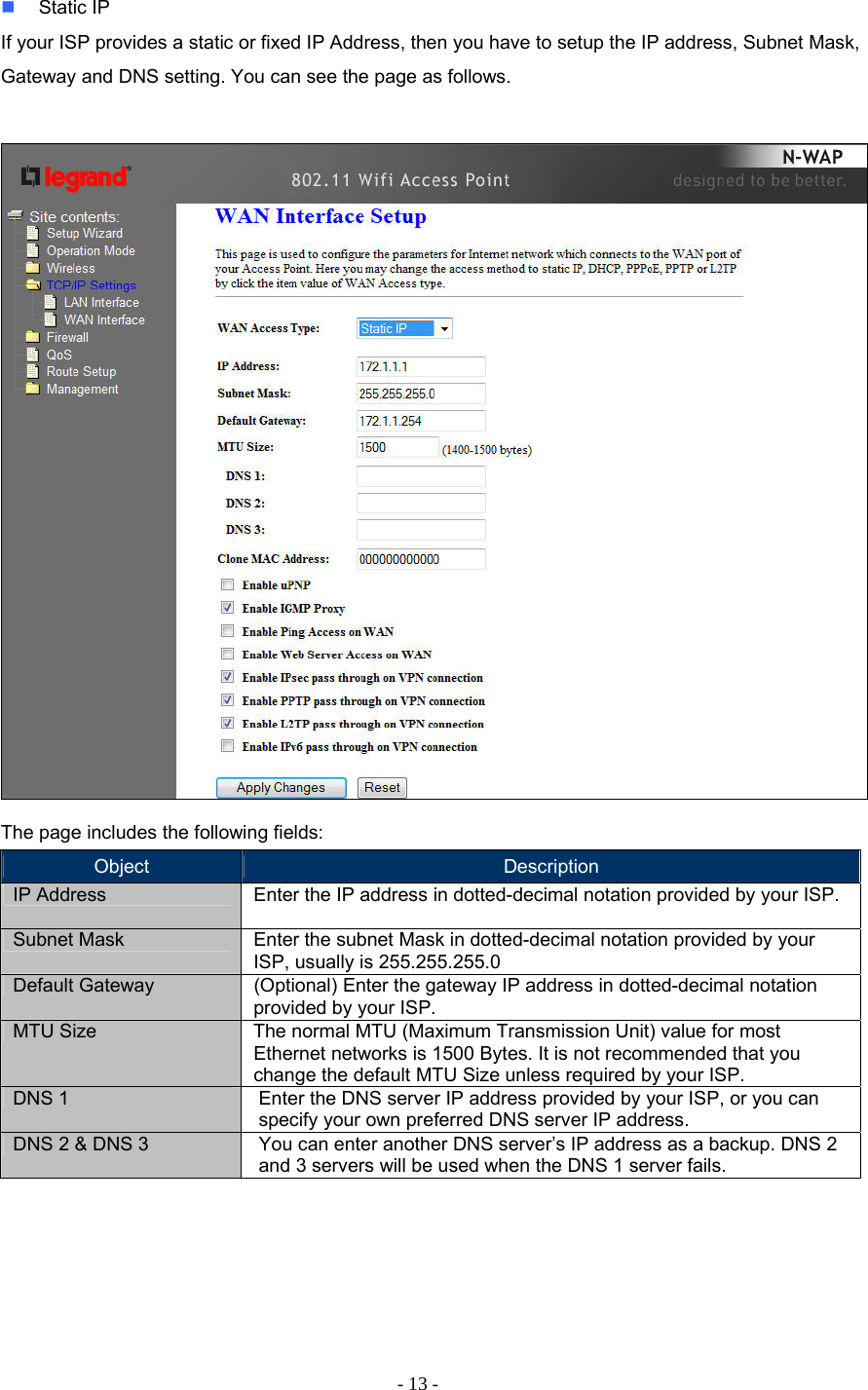 - 13 -  Static IP If your ISP provides a static or fixed IP Address, then you have to setup the IP address, Subnet Mask, Gateway and DNS setting. You can see the page as follows.   The page includes the following fields: Object  Description IP Address   Enter the IP address in dotted-decimal notation provided by your ISP. Subnet Mask  Enter the subnet Mask in dotted-decimal notation provided by your ISP, usually is 255.255.255.0 Default Gateway  (Optional) Enter the gateway IP address in dotted-decimal notation provided by your ISP. MTU Size  The normal MTU (Maximum Transmission Unit) value for most Ethernet networks is 1500 Bytes. It is not recommended that you change the default MTU Size unless required by your ISP. DNS 1  Enter the DNS server IP address provided by your ISP, or you can specify your own preferred DNS server IP address.  DNS 2 &amp; DNS 3  You can enter another DNS server’s IP address as a backup. DNS 2 and 3 servers will be used when the DNS 1 server fails.       