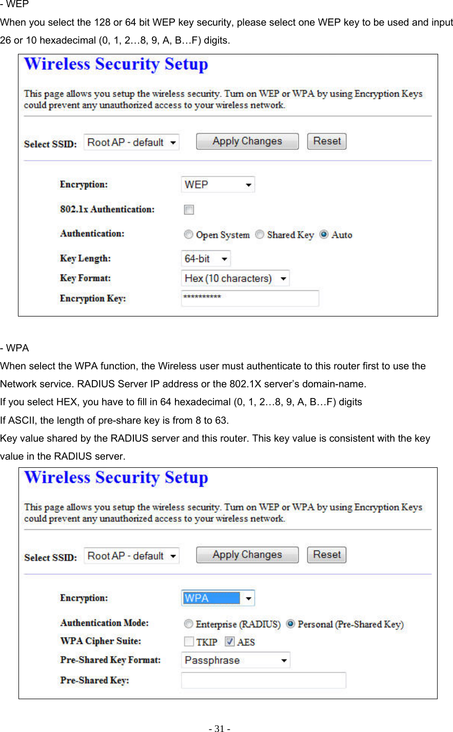 - 31 - - WEP When you select the 128 or 64 bit WEP key security, please select one WEP key to be used and input 26 or 10 hexadecimal (0, 1, 2…8, 9, A, B…F) digits.   - WPA When select the WPA function, the Wireless user must authenticate to this router first to use the Network service. RADIUS Server IP address or the 802.1X server’s domain-name.  If you select HEX, you have to fill in 64 hexadecimal (0, 1, 2…8, 9, A, B…F) digits If ASCII, the length of pre-share key is from 8 to 63. Key value shared by the RADIUS server and this router. This key value is consistent with the key value in the RADIUS server.   