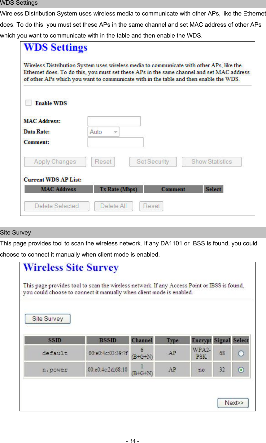 - 34 - WDS Settings Wireless Distribution System uses wireless media to communicate with other APs, like the Ethernet does. To do this, you must set these APs in the same channel and set MAC address of other APs which you want to communicate with in the table and then enable the WDS.   Site Survey This page provides tool to scan the wireless network. If any DA1101 or IBSS is found, you could choose to connect it manually when client mode is enabled.    