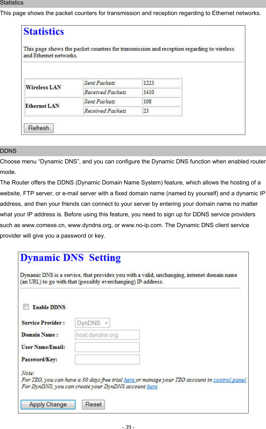 - 39 - Statistics This page shows the packet counters for transmission and reception regarding to Ethernet networks.     DDNS Choose menu “Dynamic DNS”, and you can configure the Dynamic DNS function when enabled router mode. The Router offers the DDNS (Dynamic Domain Name System) feature, which allows the hosting of a website, FTP server, or e-mail server with a fixed domain name (named by yourself) and a dynamic IP address, and then your friends can connect to your server by entering your domain name no matter what your IP address is. Before using this feature, you need to sign up for DDNS service providers such as www.comexe.cn, www.dyndns.org, or www.no-ip.com. The Dynamic DNS client service provider will give you a password or key.   