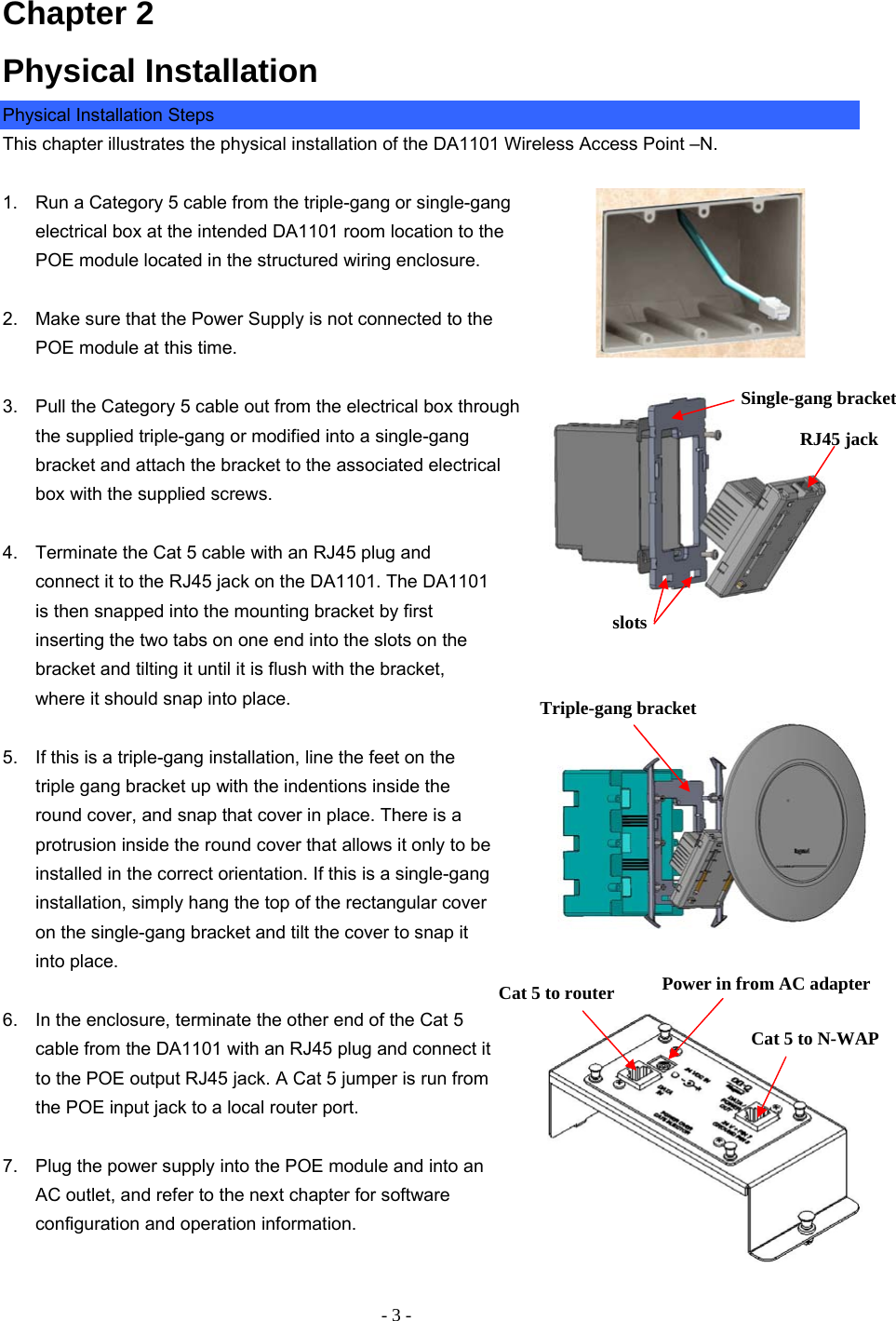 - 3 - Chapter 2 Physical Installation Physical Installation Steps This chapter illustrates the physical installation of the DA1101 Wireless Access Point –N.  1.  Run a Category 5 cable from the triple-gang or single-gang electrical box at the intended DA1101 room location to the POE module located in the structured wiring enclosure.  2.   Make sure that the Power Supply is not connected to the POE module at this time.   3.  Pull the Category 5 cable out from the electrical box through the supplied triple-gang or modified into a single-gang bracket and attach the bracket to the associated electrical box with the supplied screws.   4.  Terminate the Cat 5 cable with an RJ45 plug and connect it to the RJ45 jack on the DA1101. The DA1101 is then snapped into the mounting bracket by first inserting the two tabs on one end into the slots on the bracket and tilting it until it is flush with the bracket, where it should snap into place.   5.  If this is a triple-gang installation, line the feet on the triple gang bracket up with the indentions inside the round cover, and snap that cover in place. There is a protrusion inside the round cover that allows it only to be installed in the correct orientation. If this is a single-gang installation, simply hang the top of the rectangular cover on the single-gang bracket and tilt the cover to snap it into place.  6.  In the enclosure, terminate the other end of the Cat 5 cable from the DA1101 with an RJ45 plug and connect it to the POE output RJ45 jack. A Cat 5 jumper is run from the POE input jack to a local router port.  7.  Plug the power supply into the POE module and into an AC outlet, and refer to the next chapter for software configuration and operation information.    slots   Single-gang bracket RJ45 jack  Triple-gang bracket Power in from AC adapter Cat 5 to N-WAP Cat 5 to router 