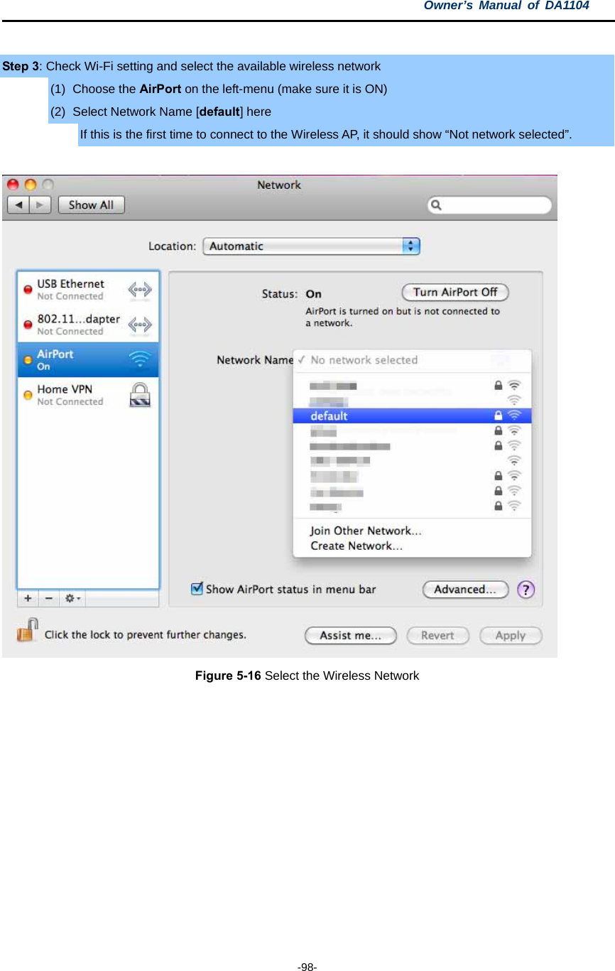 Owner’s Manual of DA1104  -98-  Step 3: Check Wi-Fi setting and select the available wireless network (1) Choose the AirPort on the left-menu (make sure it is ON) (2)  Select Network Name [default] here If this is the first time to connect to the Wireless AP, it should show “Not network selected”.   Figure 5-16 Select the Wireless Network   